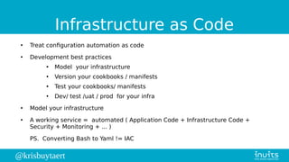 @krisbuytaert
Infrastructure as Code
●
Treat configuration automation as code
●
Development best practices
●
Model your infrastructure
●
Version your cookbooks / manifests
●
Test your cookbooks/ manifests
●
Dev/ test /uat / prod for your infra
●
Model your infrastructure
●
A working service = automated ( Application Code + Infrastructure Code +
Security + Monitoring + ... )
PS. Converting Bash to Yaml != IAC
 