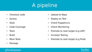 @krisbuytaert
A pipeline
●
Checkout code
●
Syntax
●
Style
●
Code Coverage
●
Tests
●
Build
●
More Tests
●
Package
●
Upload to Repo
●
Deploy on Test
●
Check Puppetruns
●
Check Monitoring
●
Promote to next target (e.g UAT)
●
Increase Testing
●
Promote to next target (e.g Prod)
 