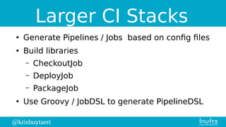 @krisbuytaert
Larger CI Stacks
●
Generate Pipelines / Jobs based on config files
●
Build libraries
– CheckoutJob
– DeployJob
– PackageJob
●
Use Groovy / JobDSL to generate PipelineDSL
 