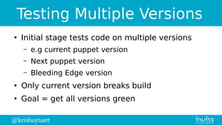 @krisbuytaert
Testing Multiple Versions
●
Initial stage tests code on multiple versions
– e.g current puppet version
– Next puppet version
– Bleeding Edge version
●
Only current version breaks build
●
Goal = get all versions green
 