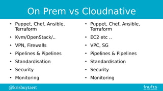 @krisbuytaert
On Prem vs Cloudnative
●
Puppet, Chef, Ansible,
Terraform
●
Kvm/OpenStack/..
●
VPN, Firewalls
●
Pipelines & Pipelines
●
Standardisation
●
Security
●
Monitoring
●
Puppet, Chef, Ansible,
Terraform
●
EC2 etc ..
●
VPC, SG
●
Pipelines & Pipelines
●
Standardisation
●
Security
●
Monitoring
 