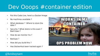 @krisbuytaert
Dev Ooops #container edition
●
Put this Code Live, here's a Docker Image
●
No machines available ?
●
What database ? Where to store the
data ?
●
Security ? What distro is this even ?
Bad Cows ?
●
How do we monitor his ?
●
Backups ?
●
How did you build this ?
●
Has DockerHub been hacked again ?
 