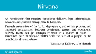 @krisbuytaert
Nirvana
An “ecosystem” that supports continuous delivery, from infrastructure,An “ecosystem” that supports continuous delivery, from infrastructure,
data and configuration management to business.data and configuration management to business.
Through automation of the build, deployment, and testing process, andThrough automation of the build, deployment, and testing process, and
improved collaboration between developers, testers, and operations,improved collaboration between developers, testers, and operations,
delivery teams can get changes released in a matter of hours —delivery teams can get changes released in a matter of hours —
sometimes even minutes–no matter what the size of a project or thesometimes even minutes–no matter what the size of a project or the
complexity of its code base.complexity of its code base.
Continuous Delivery , Jez HumbleContinuous Delivery , Jez Humble
 