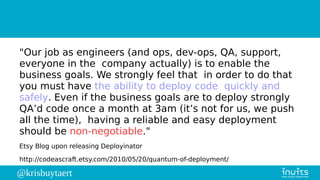 @krisbuytaert
"Our job as engineers (and ops, dev-ops, QA, support,
everyone in the company actually) is to enable the
business goals. We strongly feel that in order to do that
you must have the ability to deploy code quickly and
safely. Even if the business goals are to deploy strongly
QA’d code once a month at 3am (it’s not for us, we push
all the time), having a reliable and easy deployment
should be non-negotiable."
Etsy Blog upon releasing Deployinator
http://codeascraft.etsy.com/2010/05/20/quantum-of-deployment/
 