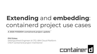 Extending and embedding:
containerd project use cases
A 2020 FOSDEM containerd project update
Phil Estes
Distinguished Engineer & CTO, IBM Cloud Platform
CNCF containerd project maintainer
 