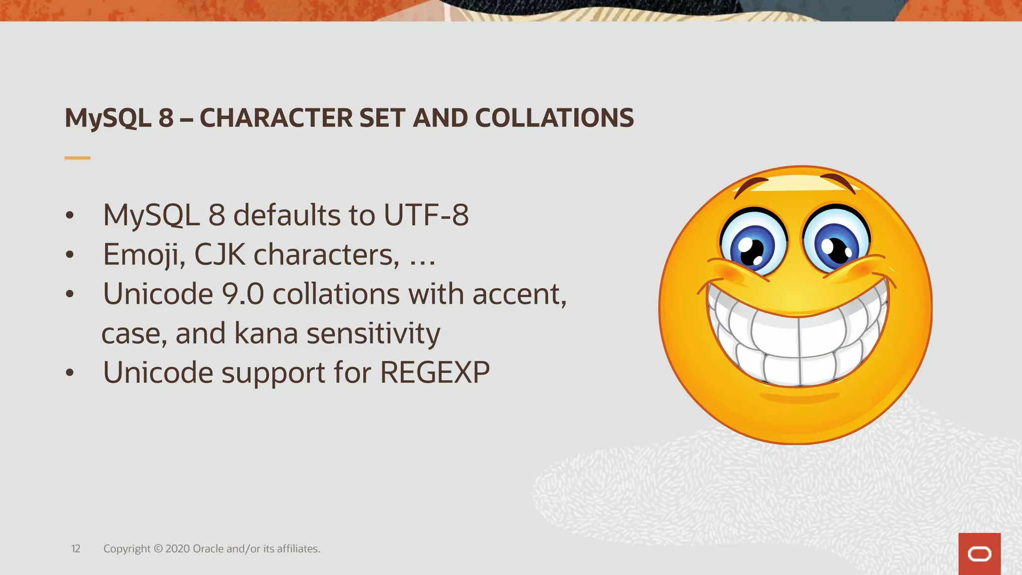 MySQL 8 – CHARACTER SET AND COLLATIONS
• MySQL 8 defaults to UTF-8
• Emoji, CJK characters, …
• Unicode 9.0 collations with accent,
case, and kana sensitivity
• Unicode support for REGEXP
Copyright © 2020 Oracle and/or its affiliates.12
 