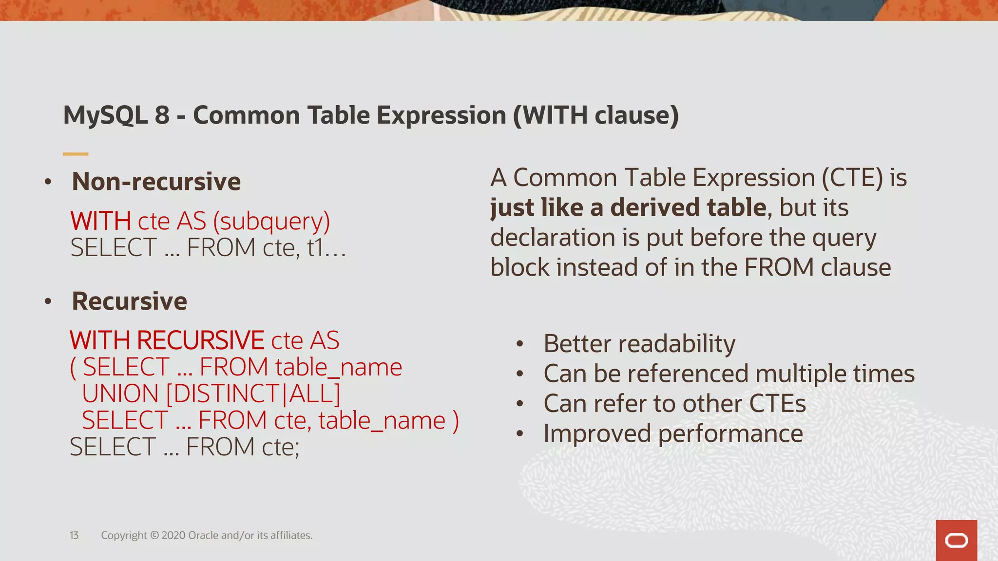 MySQL 8 - Common Table Expression (WITH clause)
Copyright © 2020 Oracle and/or its affiliates.
WITH RECURSIVE cte AS
( SELECT ... FROM table_name
UNION [DISTINCT|ALL]
SELECT ... FROM cte, table_name )
SELECT ... FROM cte;
• Non-recursive
• Recursive
WITH cte AS (subquery)
SELECT ... FROM cte, t1…
13
• Better readability
• Can be referenced multiple times
• Can refer to other CTEs
• Improved performance
A Common Table Expression (CTE) is
just like a derived table, but its
declaration is put before the query
block instead of in the FROM clause
 