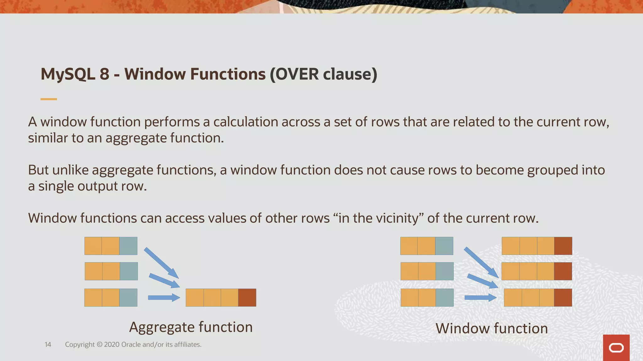 MySQL 8 - Window Functions (OVER clause)
Copyright © 2020 Oracle and/or its affiliates.14
A window function performs a calculation across a set of rows that are related to the current row,
similar to an aggregate function.
But unlike aggregate functions, a window function does not cause rows to become grouped into
a single output row.
Window functions can access values of other rows “in the vicinity” of the current row.
Aggregate function Window function
 