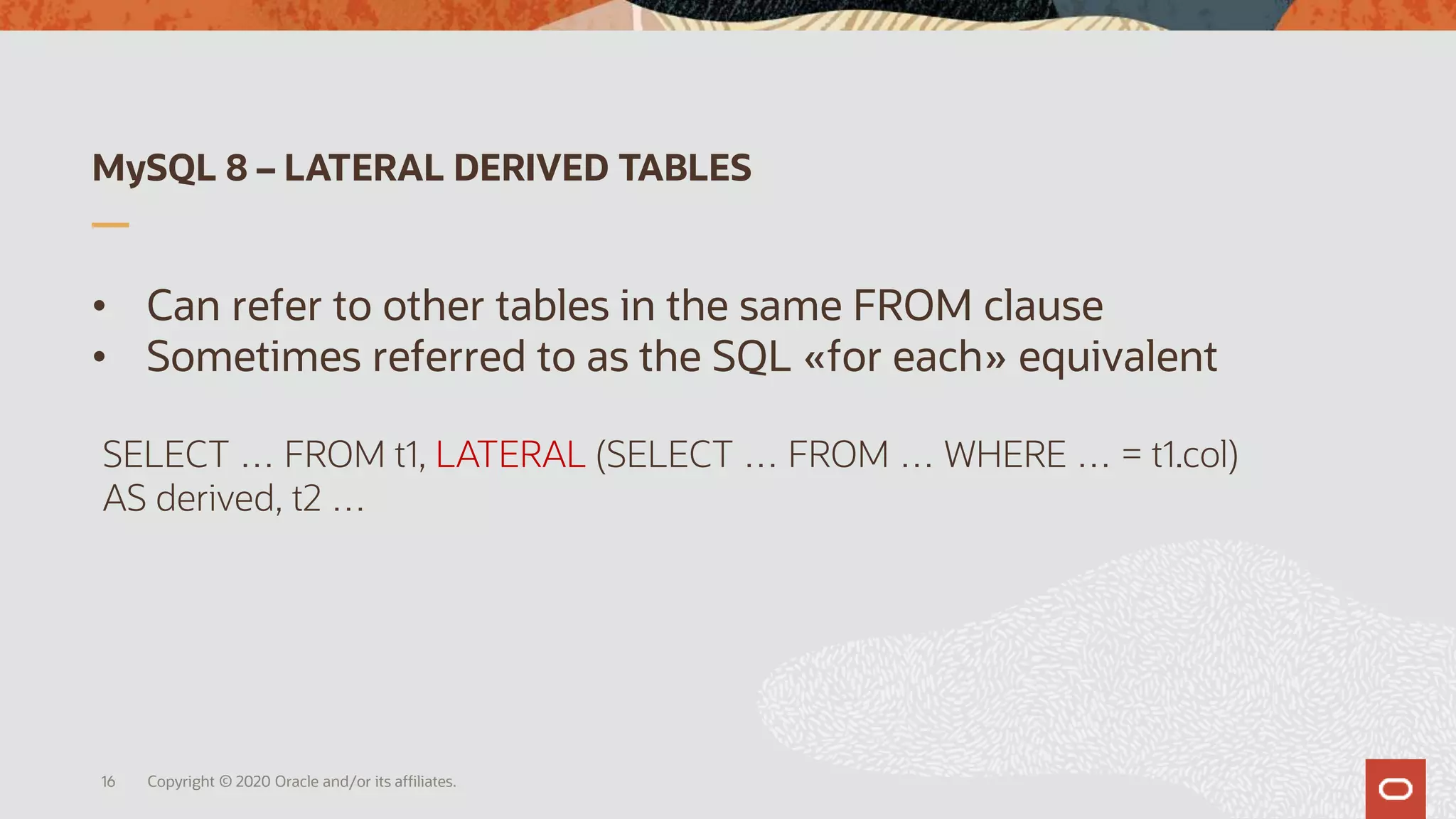MySQL 8 – LATERAL DERIVED TABLES
• Can refer to other tables in the same FROM clause
• Sometimes referred to as the SQL «for each» equivalent
Copyright © 2020 Oracle and/or its affiliates.
SELECT … FROM t1, LATERAL (SELECT … FROM … WHERE … = t1.col)
AS derived, t2 …
16
 