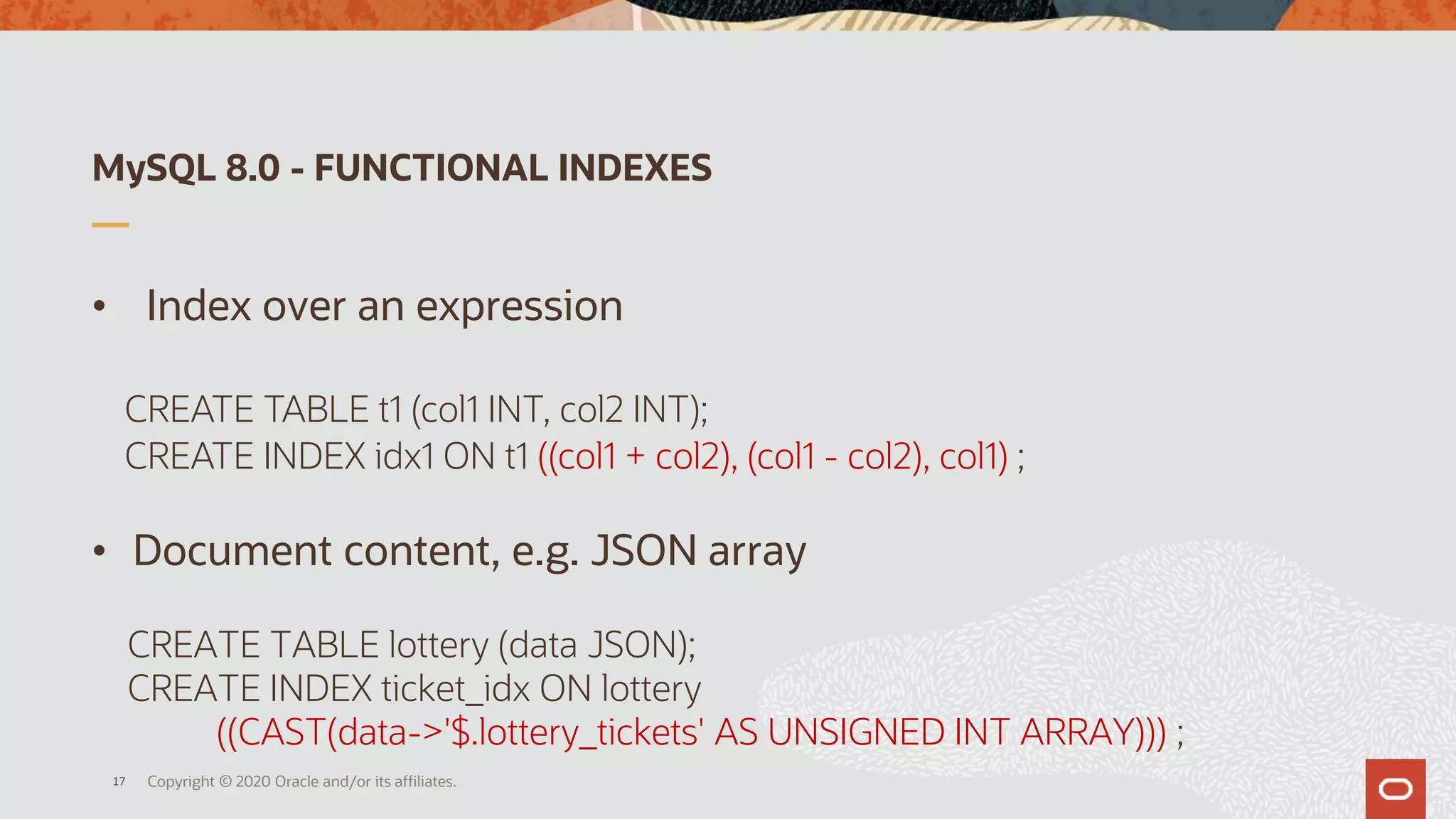 MySQL 8.0 - FUNCTIONAL INDEXES
• Index over an expression
CREATE TABLE t1 (col1 INT, col2 INT);
CREATE INDEX idx1 ON t1 ((col1 + col2), (col1 - col2), col1) ;
• Document content, e.g. JSON array
CREATE TABLE lottery (data JSON);
CREATE INDEX ticket_idx ON lottery
((CAST(data->'$.lottery_tickets' AS UNSIGNED INT ARRAY))) ;
Copyright © 2020 Oracle and/or its affiliates.17
 