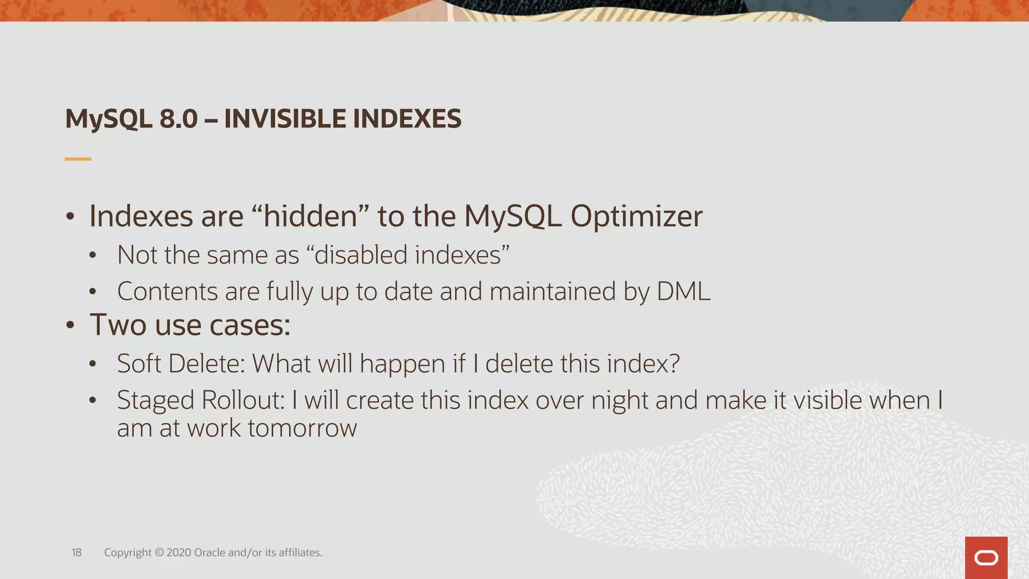 MySQL 8.0 – INVISIBLE INDEXES
• Indexes are “hidden” to the MySQL Optimizer
• Not the same as “disabled indexes”
• Contents are fully up to date and maintained by DML
• Two use cases:
• Soft Delete: What will happen if I delete this index?
• Staged Rollout: I will create this index over night and make it visible when I
am at work tomorrow
Copyright © 2020 Oracle and/or its affiliates.18
 
