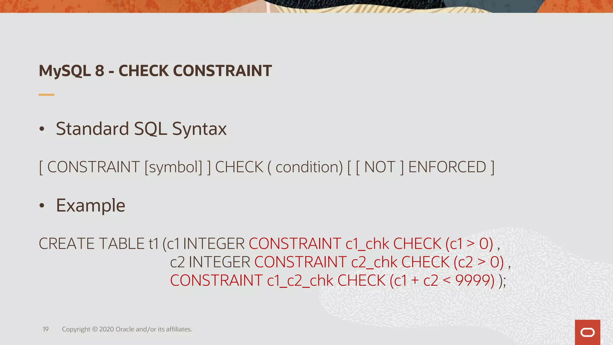 MySQL 8 - CHECK CONSTRAINT
• Standard SQL Syntax
[ CONSTRAINT [symbol] ] CHECK ( condition) [ [ NOT ] ENFORCED ]
• Example
CREATE TABLE t1 (c1 INTEGER CONSTRAINT c1_chk CHECK (c1 > 0) ,
c2 INTEGER CONSTRAINT c2_chk CHECK (c2 > 0) ,
CONSTRAINT c1_c2_chk CHECK (c1 + c2 < 9999) );
Copyright © 2020 Oracle and/or its affiliates.19
 