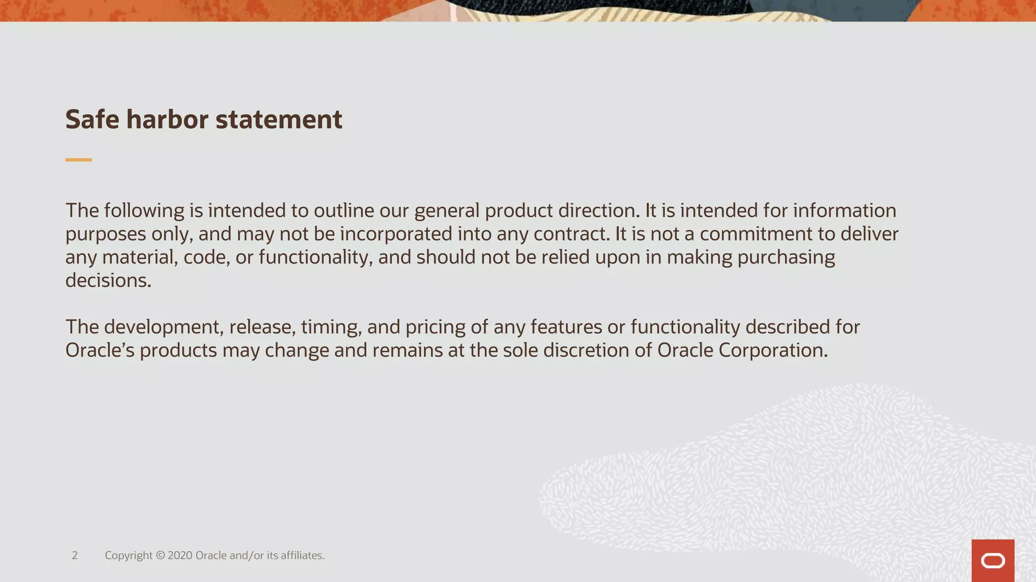 Safe harbor statement
The following is intended to outline our general product direction. It is intended for information
purposes only, and may not be incorporated into any contract. It is not a commitment to deliver
any material, code, or functionality, and should not be relied upon in making purchasing
decisions.
The development, release, timing, and pricing of any features or functionality described for
Oracle’s products may change and remains at the sole discretion of Oracle Corporation.
Copyright © 2020 Oracle and/or its affiliates.2
 