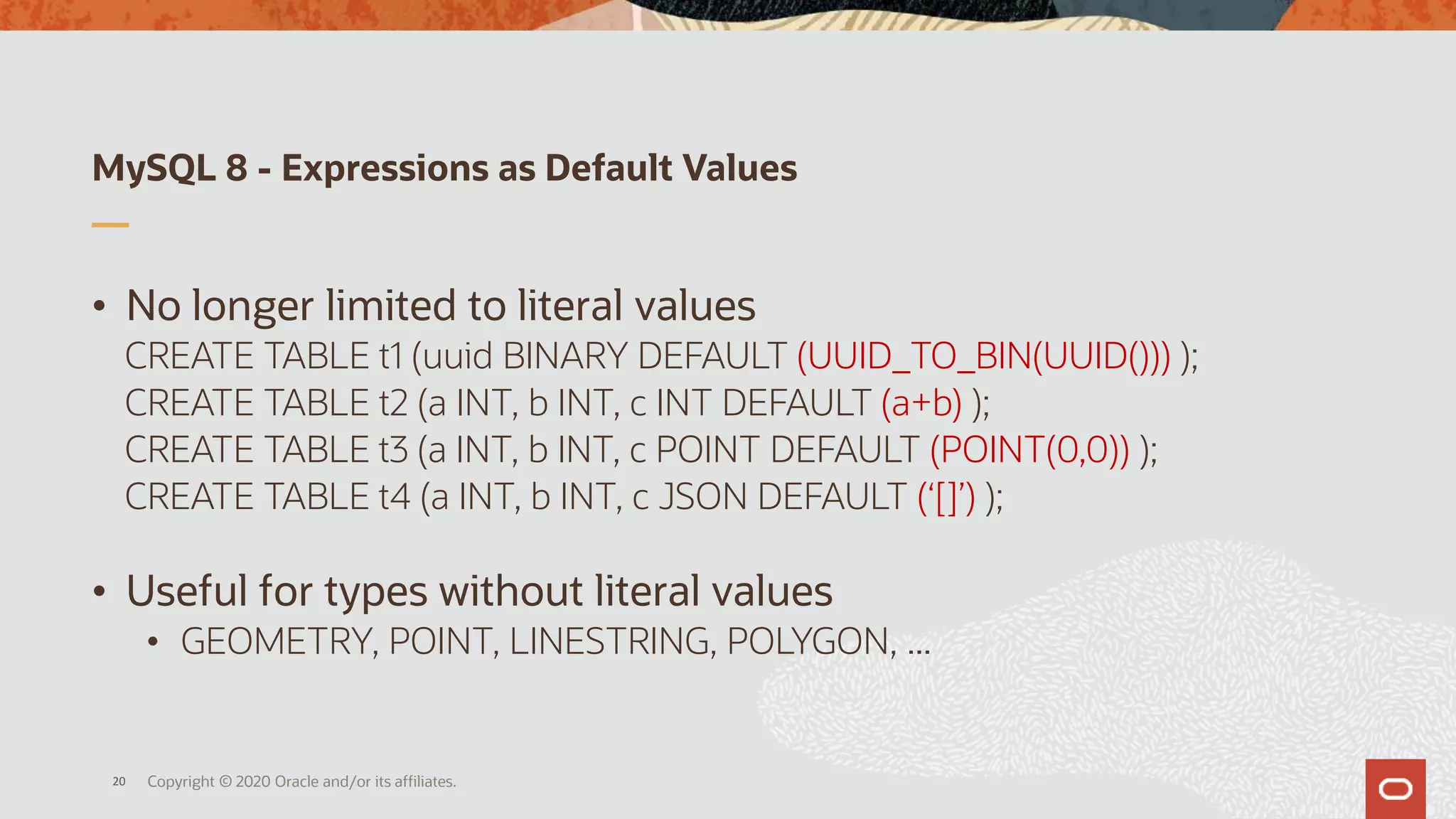 MySQL 8 - Expressions as Default Values
• No longer limited to literal values
CREATE TABLE t1 (uuid BINARY DEFAULT (UUID_TO_BIN(UUID())) );
CREATE TABLE t2 (a INT, b INT, c INT DEFAULT (a+b) );
CREATE TABLE t3 (a INT, b INT, c POINT DEFAULT (POINT(0,0)) );
CREATE TABLE t4 (a INT, b INT, c JSON DEFAULT (‘[]’) );
• Useful for types without literal values
• GEOMETRY, POINT, LINESTRING, POLYGON, ...
Copyright © 2020 Oracle and/or its affiliates.20
 