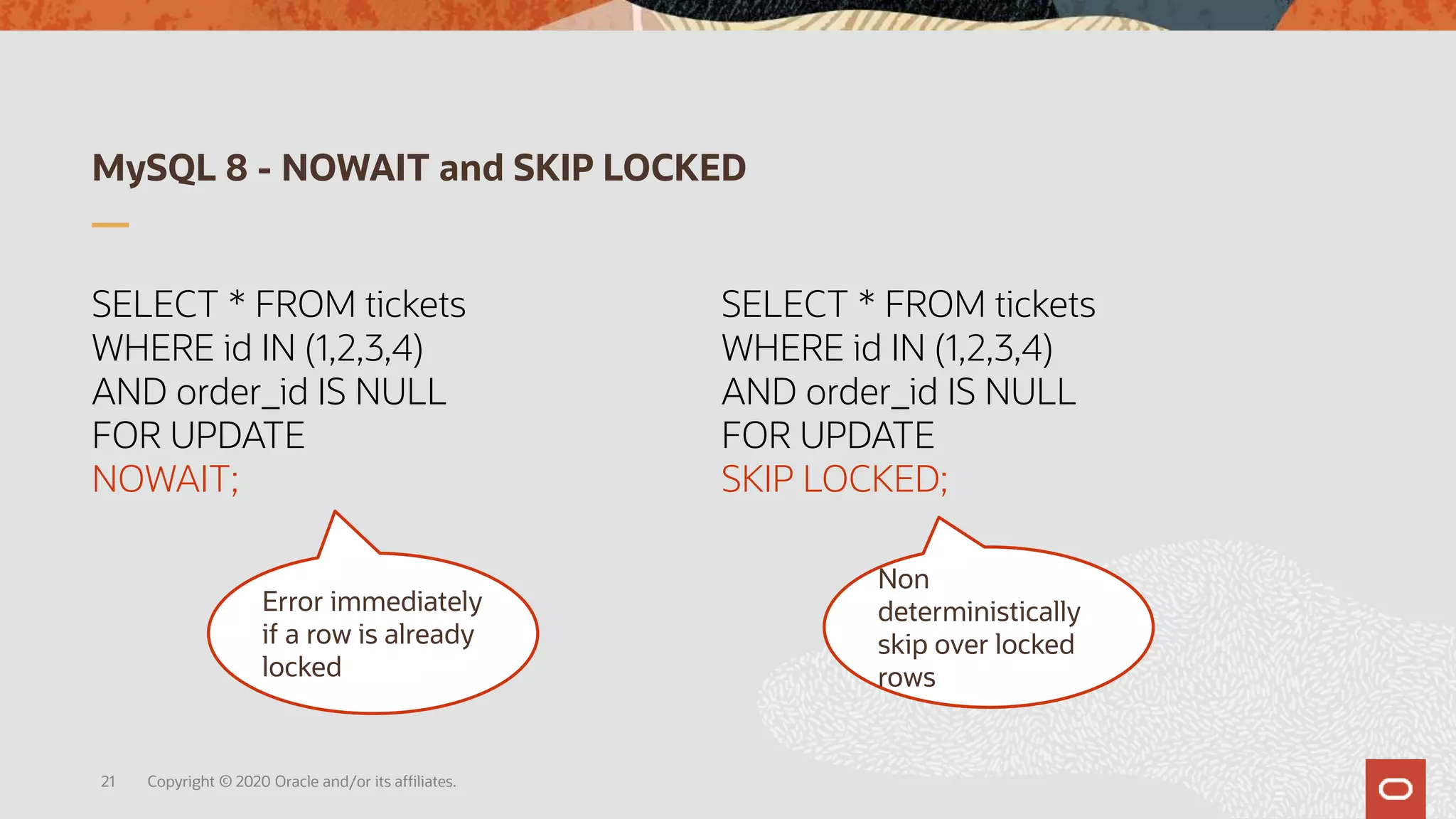 MySQL 8 - NOWAIT and SKIP LOCKED
21
SELECT * FROM tickets
WHERE id IN (1,2,3,4)
AND order_id IS NULL
FOR UPDATE
NOWAIT;
Error immediately
if a row is already
locked
SELECT * FROM tickets
WHERE id IN (1,2,3,4)
AND order_id IS NULL
FOR UPDATE
SKIP LOCKED;
Non
deterministically
skip over locked
rows
Copyright © 2020 Oracle and/or its affiliates.
 