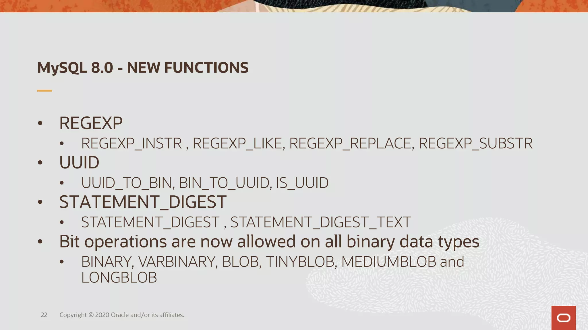 MySQL 8.0 - NEW FUNCTIONS
• REGEXP
• REGEXP_INSTR , REGEXP_LIKE, REGEXP_REPLACE, REGEXP_SUBSTR
• UUID
• UUID_TO_BIN, BIN_TO_UUID, IS_UUID
• STATEMENT_DIGEST
• STATEMENT_DIGEST , STATEMENT_DIGEST_TEXT
• Bit operations are now allowed on all binary data types
• BINARY, VARBINARY, BLOB, TINYBLOB, MEDIUMBLOB and
LONGBLOB
Copyright © 2020 Oracle and/or its affiliates.22
 