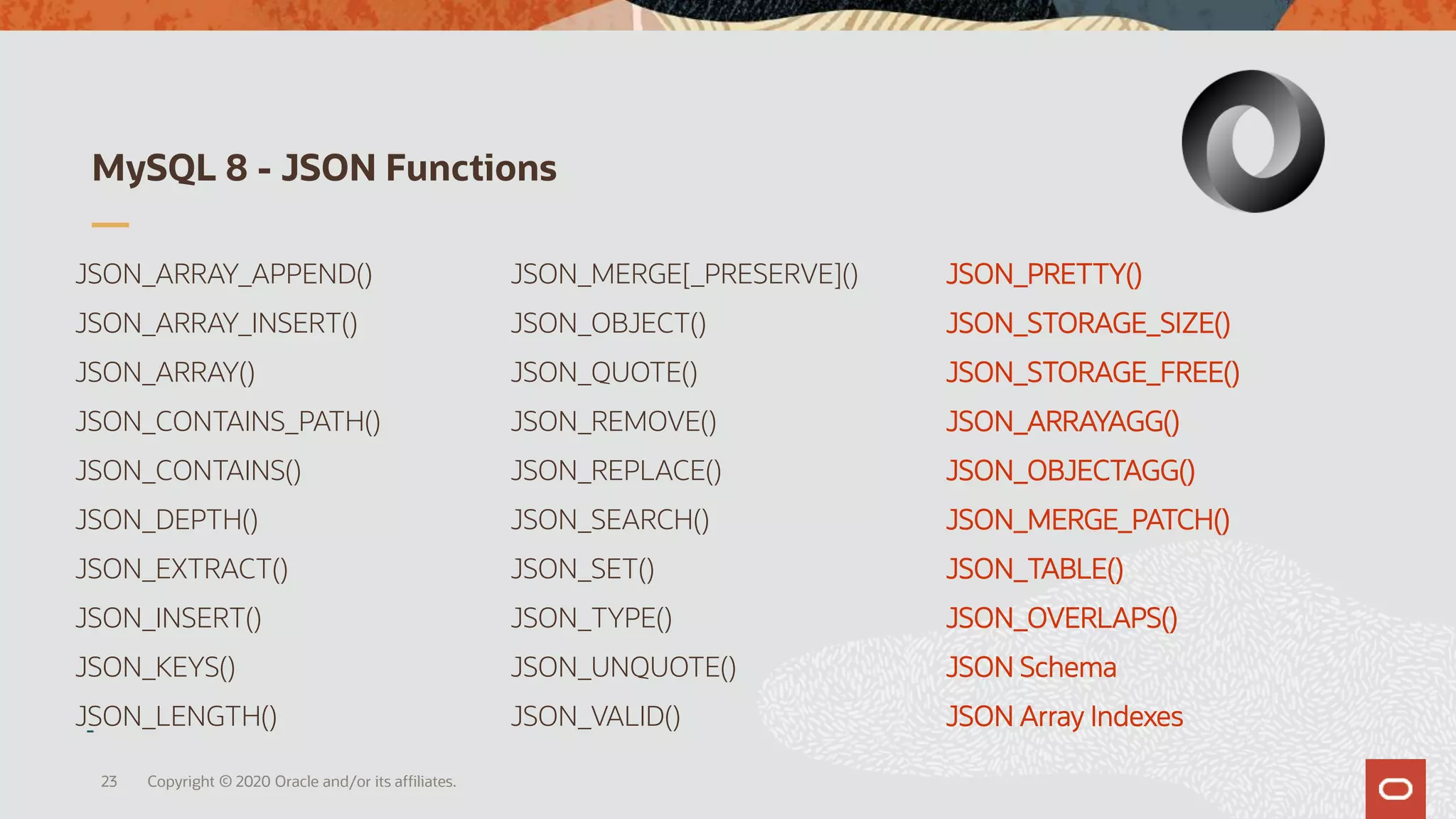 JSON_ARRAY_APPEND()
JSON_ARRAY_INSERT()
JSON_ARRAY()
JSON_CONTAINS_PATH()
JSON_CONTAINS()
JSON_DEPTH()
JSON_EXTRACT()
JSON_INSERT()
JSON_KEYS()
JSON_LENGTH()
JSON_MERGE[_PRESERVE]()
JSON_OBJECT()
JSON_QUOTE()
JSON_REMOVE()
JSON_REPLACE()
JSON_SEARCH()
JSON_SET()
JSON_TYPE()
JSON_UNQUOTE()
JSON_VALID()
JSON_PRETTY()
JSON_STORAGE_SIZE()
JSON_STORAGE_FREE()
JSON_ARRAYAGG()
JSON_OBJECTAGG()
JSON_MERGE_PATCH()
JSON_TABLE()
JSON_OVERLAPS()
JSON Schema
JSON Array Indexes
MySQL 8 - JSON Functions
23 Copyright © 2020 Oracle and/or its affiliates.
 