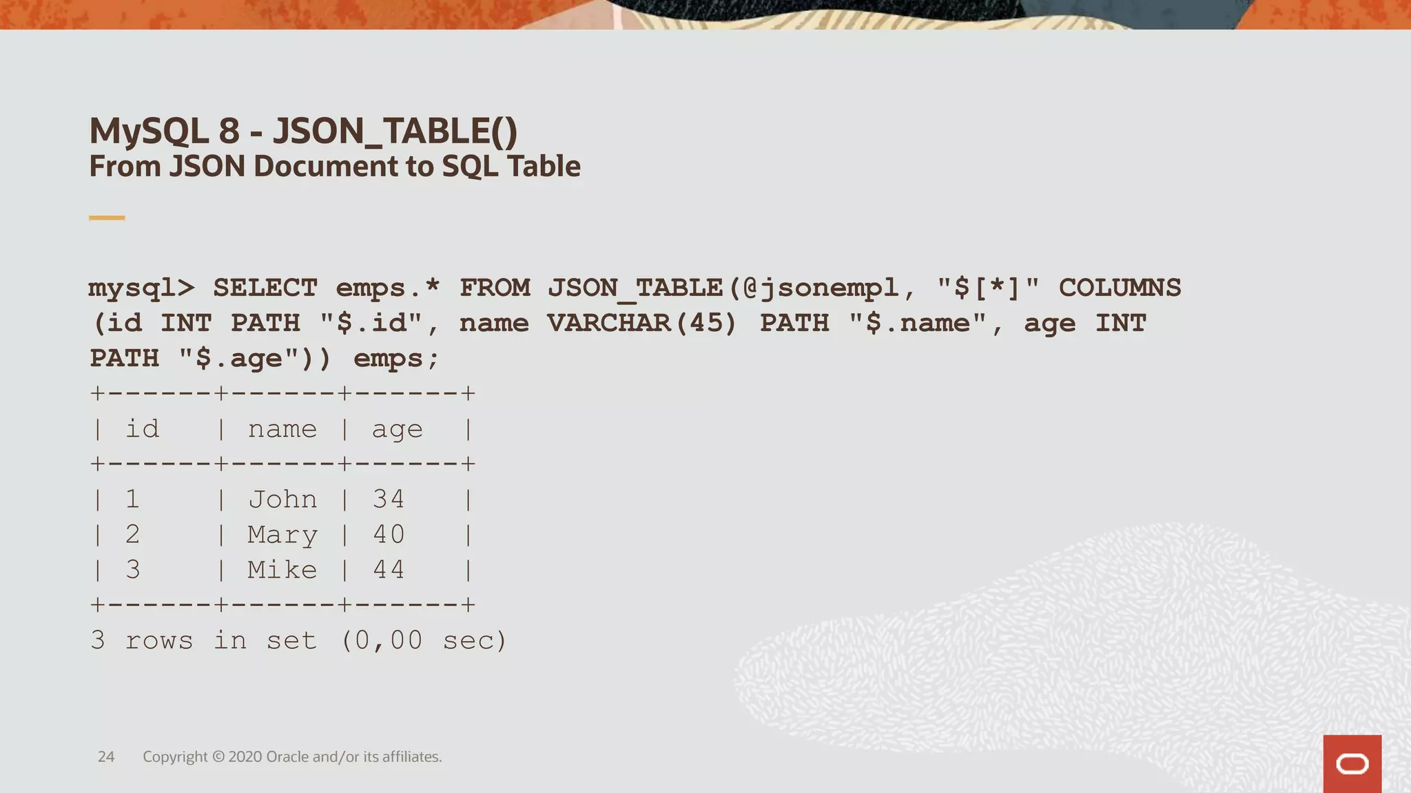 MySQL 8 - JSON_TABLE()
From JSON Document to SQL Table
mysql> SELECT emps.* FROM JSON_TABLE(@jsonempl, "$[*]" COLUMNS
(id INT PATH "$.id", name VARCHAR(45) PATH "$.name", age INT
PATH "$.age")) emps;
+------+------+------+
| id | name | age |
+------+------+------+
| 1 | John | 34 |
| 2 | Mary | 40 |
| 3 | Mike | 44 |
+------+------+------+
3 rows in set (0,00 sec)
24 Copyright © 2020 Oracle and/or its affiliates.
 