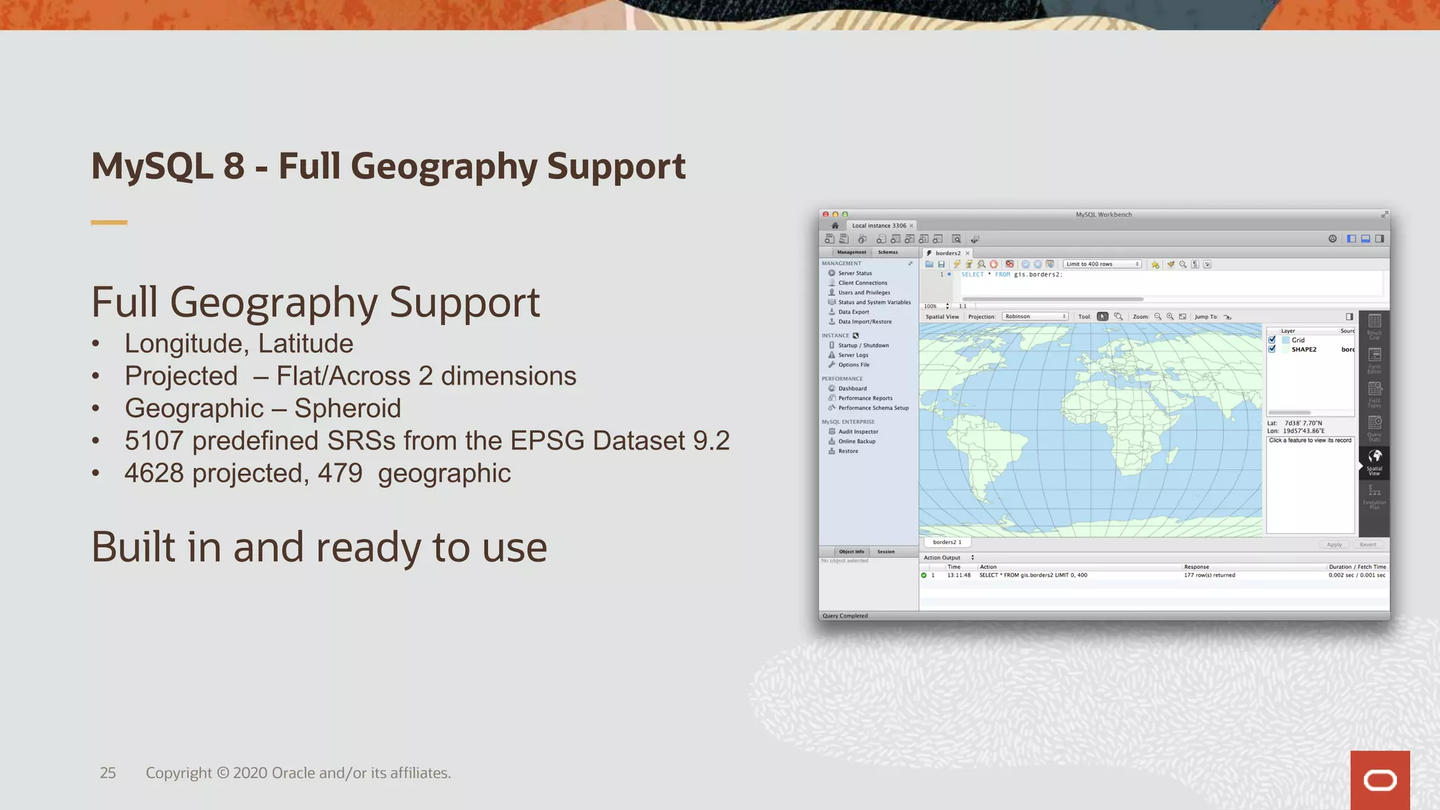 MySQL 8 - Full Geography Support
Full Geography Support
• Longitude, Latitude
• Projected – Flat/Across 2 dimensions
• Geographic – Spheroid
• 5107 predefined SRSs from the EPSG Dataset 9.2
• 4628 projected, 479 geographic
Built in and ready to use
Copyright © 2020 Oracle and/or its affiliates.25
 