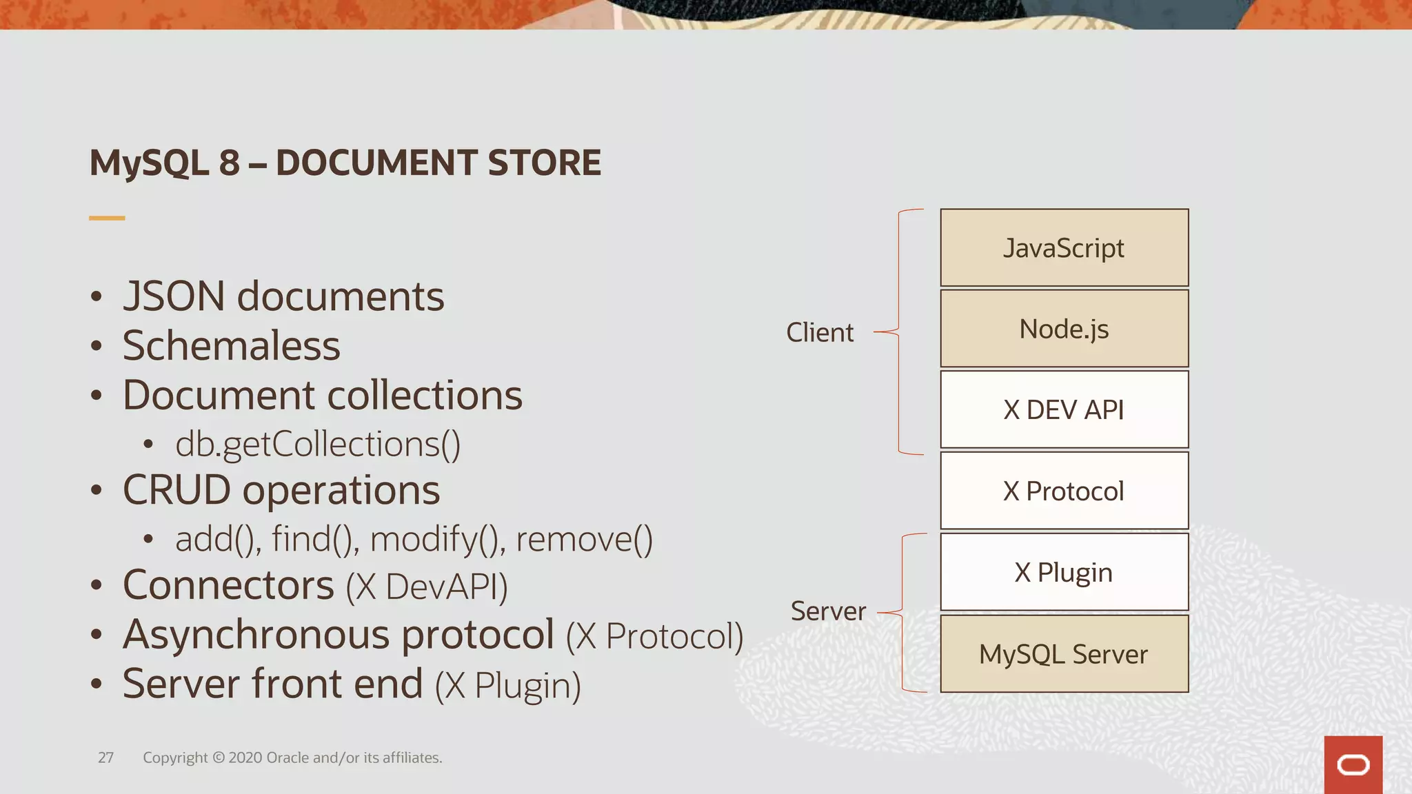MySQL 8 – DOCUMENT STORE
Copyright © 2020 Oracle and/or its affiliates.27
Client
Server
MySQL Server
JavaScript
Node.js
X DEV API
X Plugin
X Protocol
• JSON documents
• Schemaless
• Document collections
• db.getCollections()
• CRUD operations
• add(), find(), modify(), remove()
• Connectors (X DevAPI)
• Asynchronous protocol (X Protocol)
• Server front end (X Plugin)
 