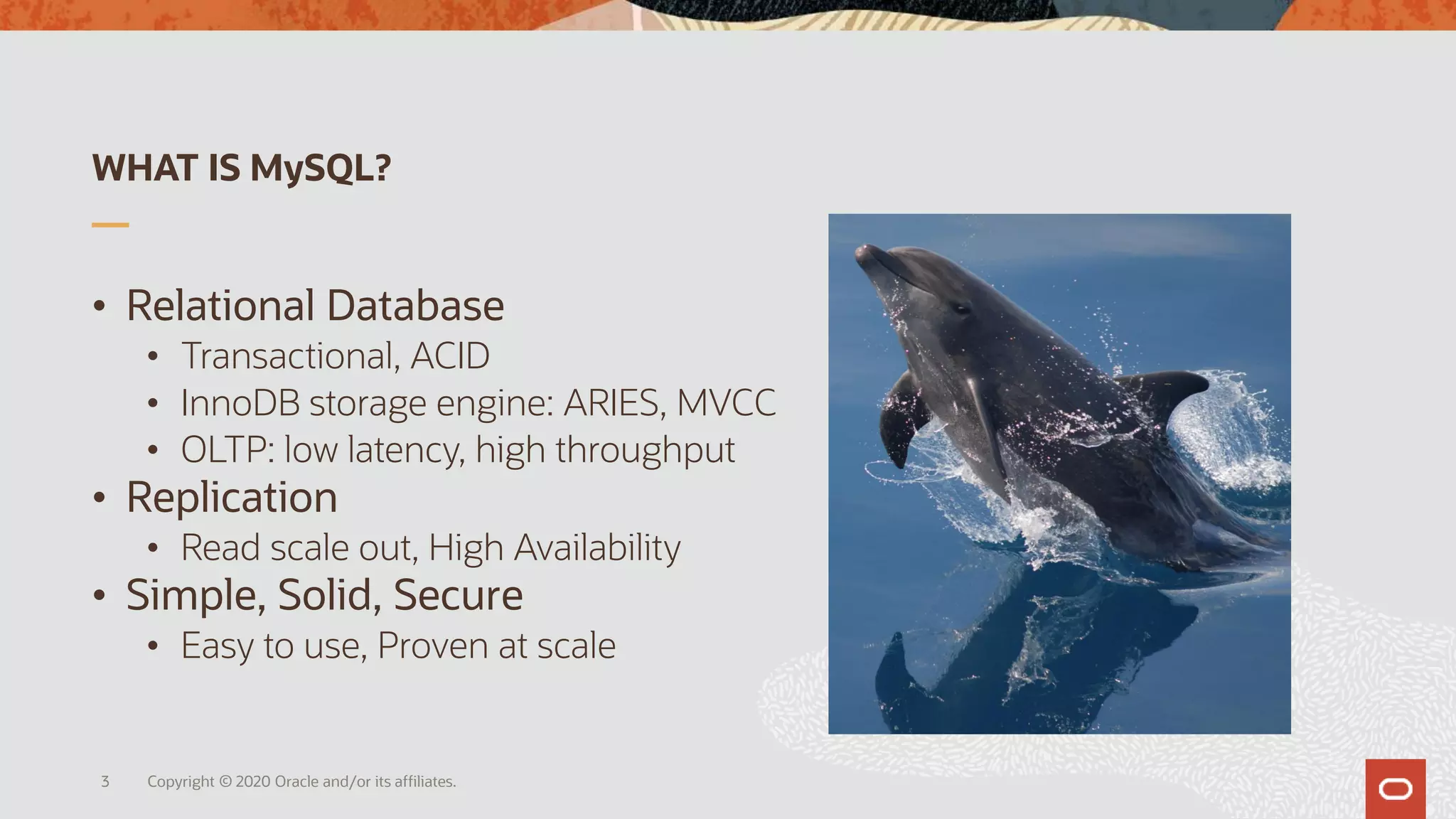 WHAT IS MySQL?
• Relational Database
• Transactional, ACID
• InnoDB storage engine: ARIES, MVCC
• OLTP: low latency, high throughput
• Replication
• Read scale out, High Availability
• Simple, Solid, Secure
• Easy to use, Proven at scale
Copyright © 2020 Oracle and/or its affiliates.3
 