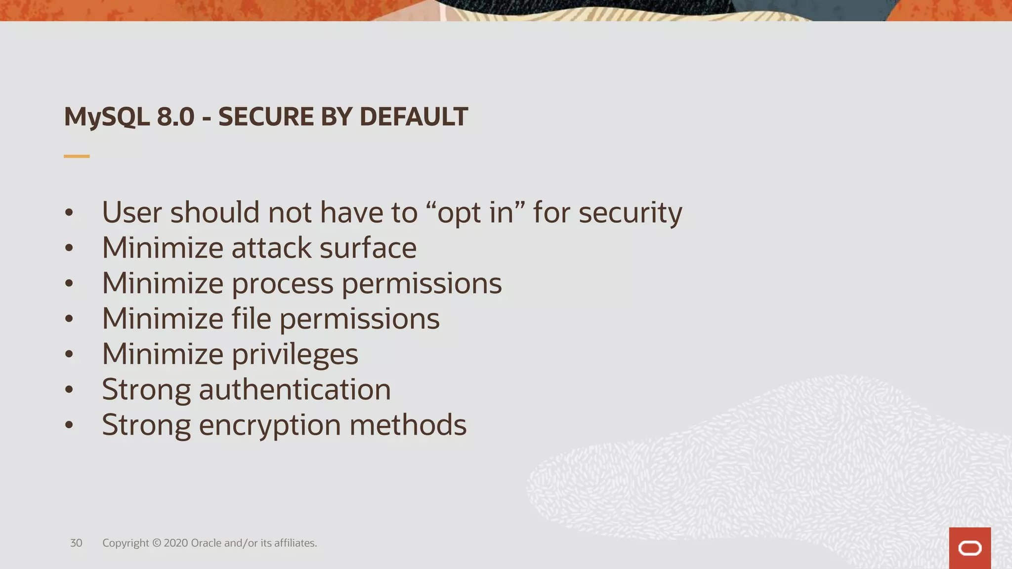 MySQL 8.0 - SECURE BY DEFAULT
• User should not have to “opt in” for security
• Minimize attack surface
• Minimize process permissions
• Minimize file permissions
• Minimize privileges
• Strong authentication
• Strong encryption methods
Copyright © 2020 Oracle and/or its affiliates.30
 