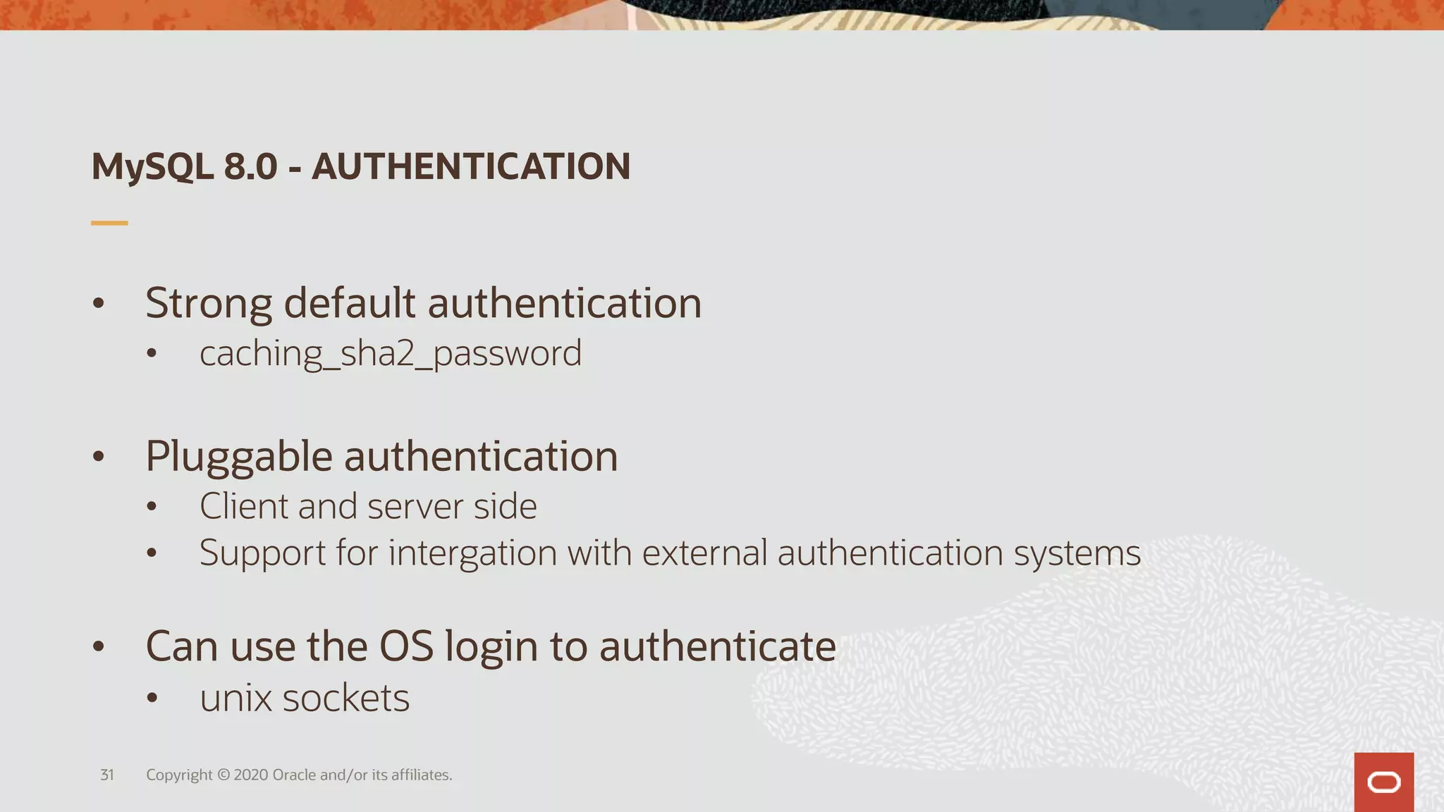 MySQL 8.0 - AUTHENTICATION
• Strong default authentication
• caching_sha2_password
• Pluggable authentication
• Client and server side
• Support for intergation with external authentication systems
• Can use the OS login to authenticate
• unix sockets
Copyright © 2020 Oracle and/or its affiliates.31
 