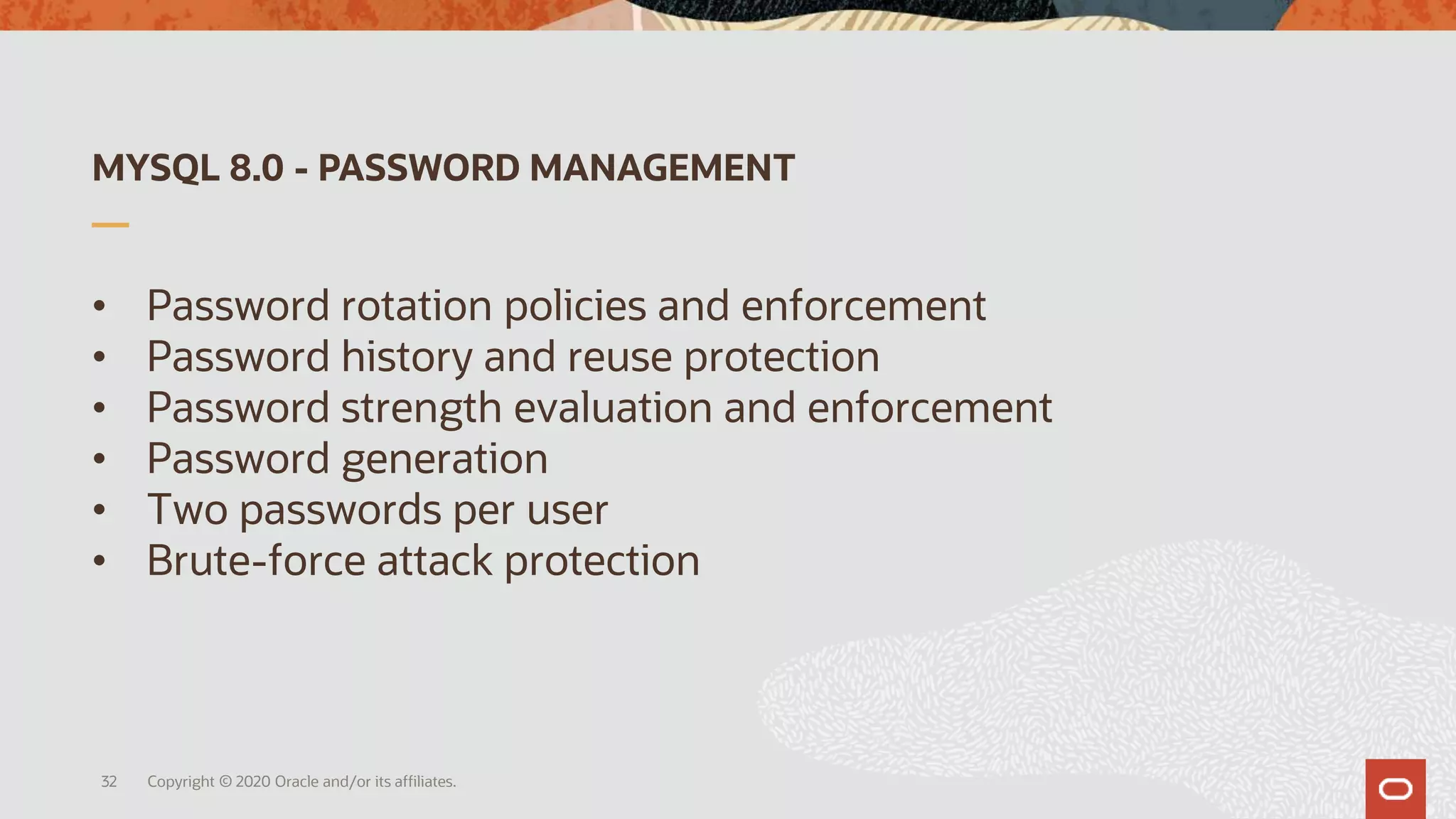 MYSQL 8.0 - PASSWORD MANAGEMENT
• Password rotation policies and enforcement
• Password history and reuse protection
• Password strength evaluation and enforcement
• Password generation
• Two passwords per user
• Brute-force attack protection
Copyright © 2020 Oracle and/or its affiliates.32
 