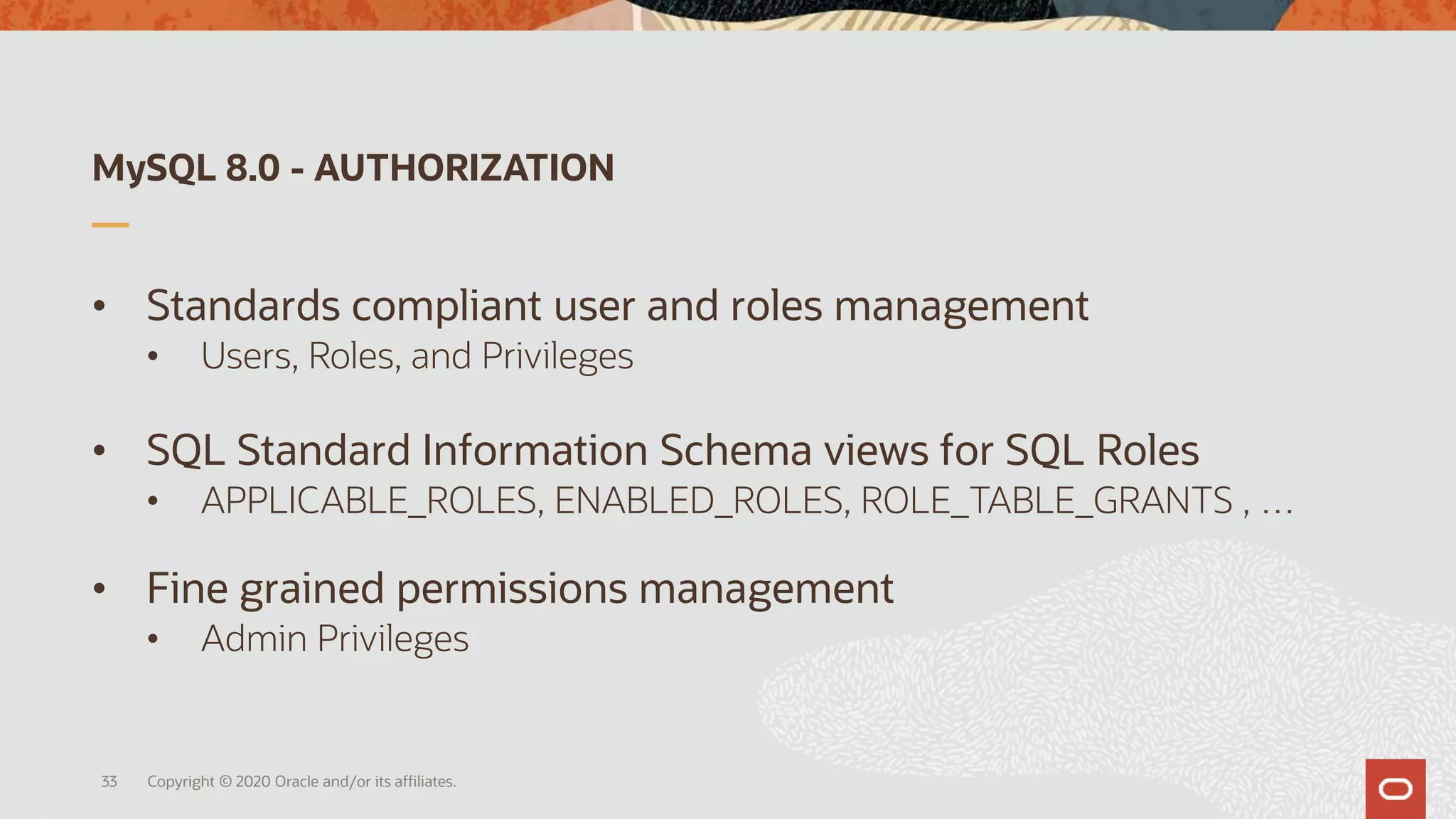 MySQL 8.0 - AUTHORIZATION
• Standards compliant user and roles management
• Users, Roles, and Privileges
• SQL Standard Information Schema views for SQL Roles
• APPLICABLE_ROLES, ENABLED_ROLES, ROLE_TABLE_GRANTS , …
• Fine grained permissions management
• Admin Privileges
Copyright © 2020 Oracle and/or its affiliates.33
 