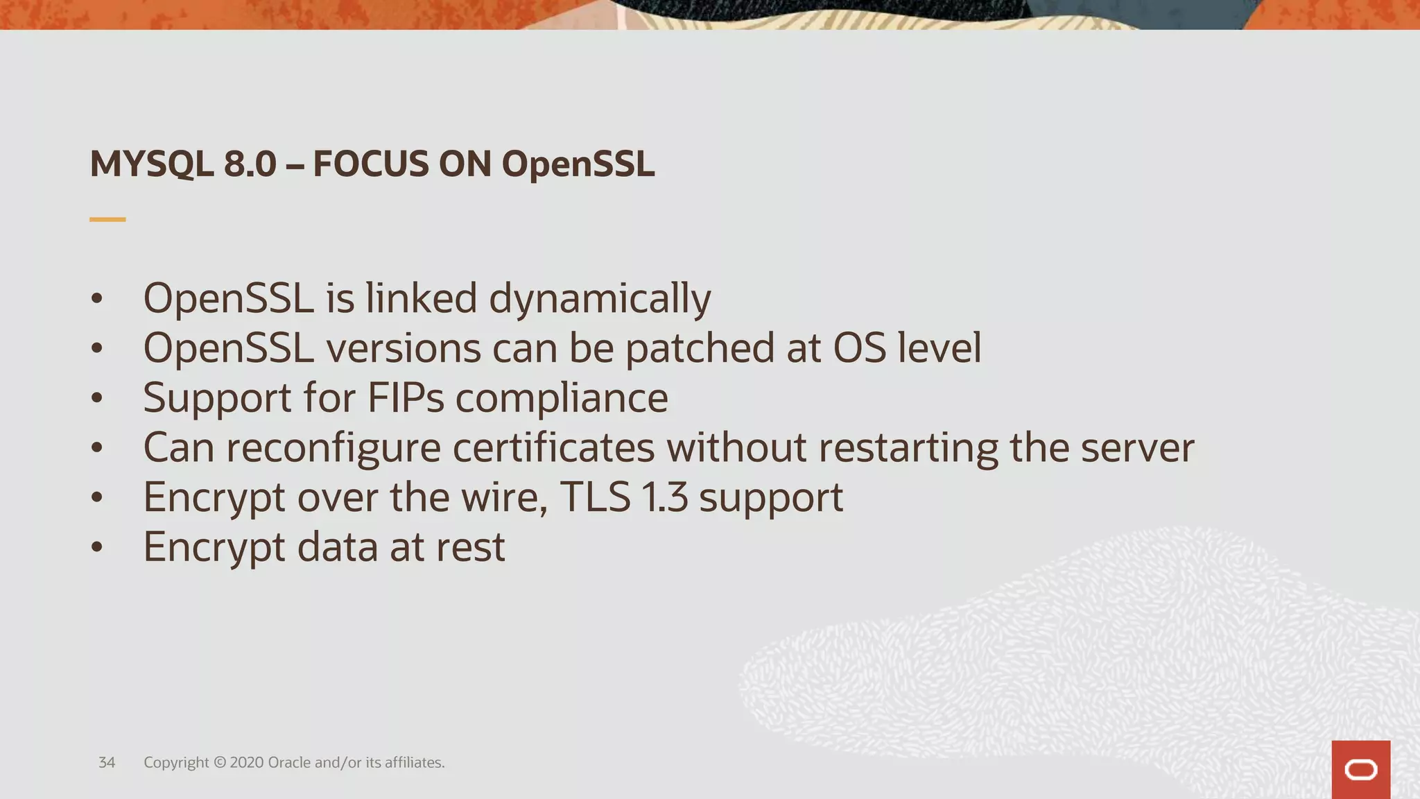 MYSQL 8.0 – FOCUS ON OpenSSL
• OpenSSL is linked dynamically
• OpenSSL versions can be patched at OS level
• Support for FIPs compliance
• Can reconfigure certificates without restarting the server
• Encrypt over the wire, TLS 1.3 support
• Encrypt data at rest
Copyright © 2020 Oracle and/or its affiliates.34
 
