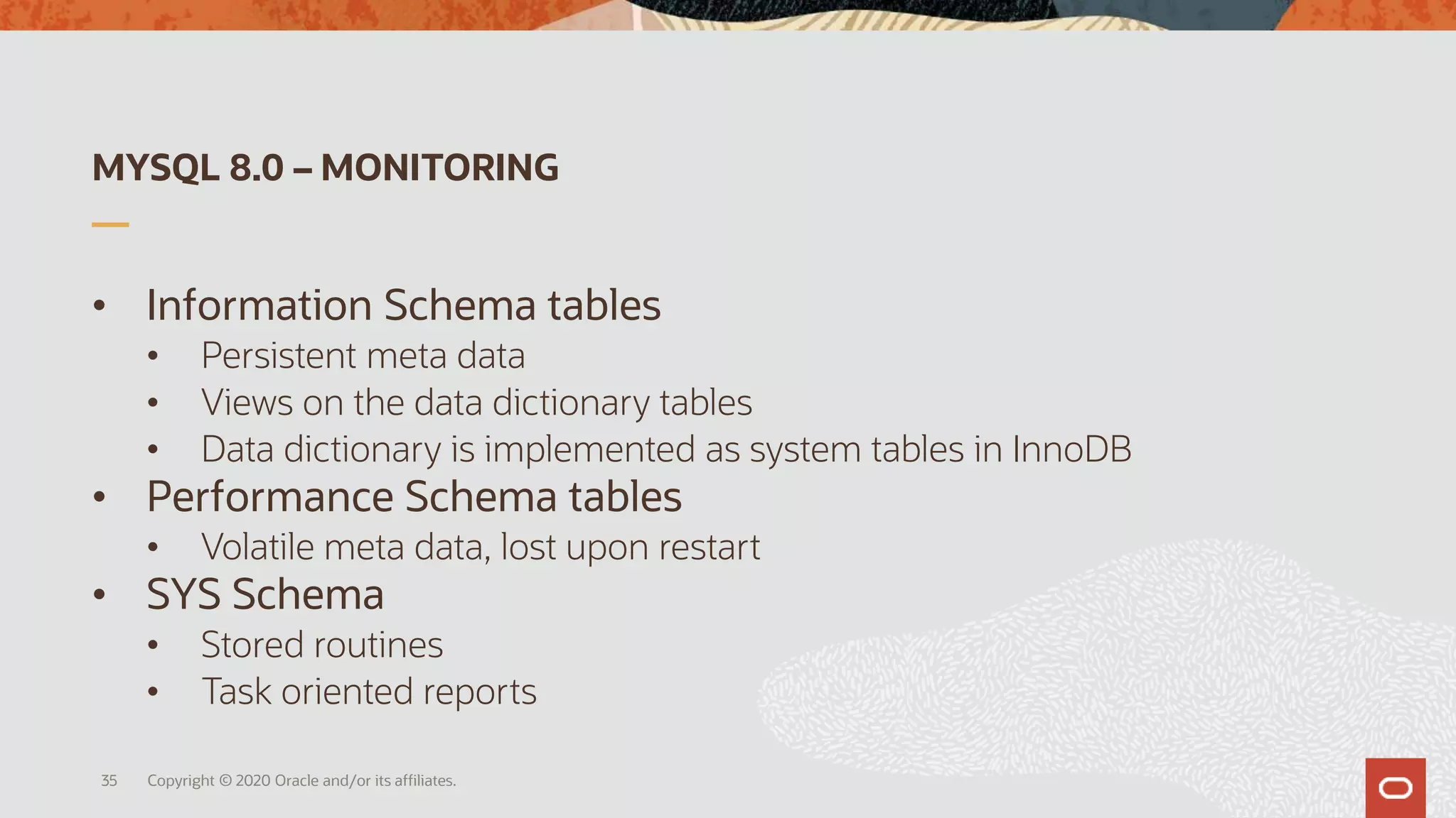MYSQL 8.0 – MONITORING
• Information Schema tables
• Persistent meta data
• Views on the data dictionary tables
• Data dictionary is implemented as system tables in InnoDB
• Performance Schema tables
• Volatile meta data, lost upon restart
• SYS Schema
• Stored routines
• Task oriented reports
Copyright © 2020 Oracle and/or its affiliates.35
 