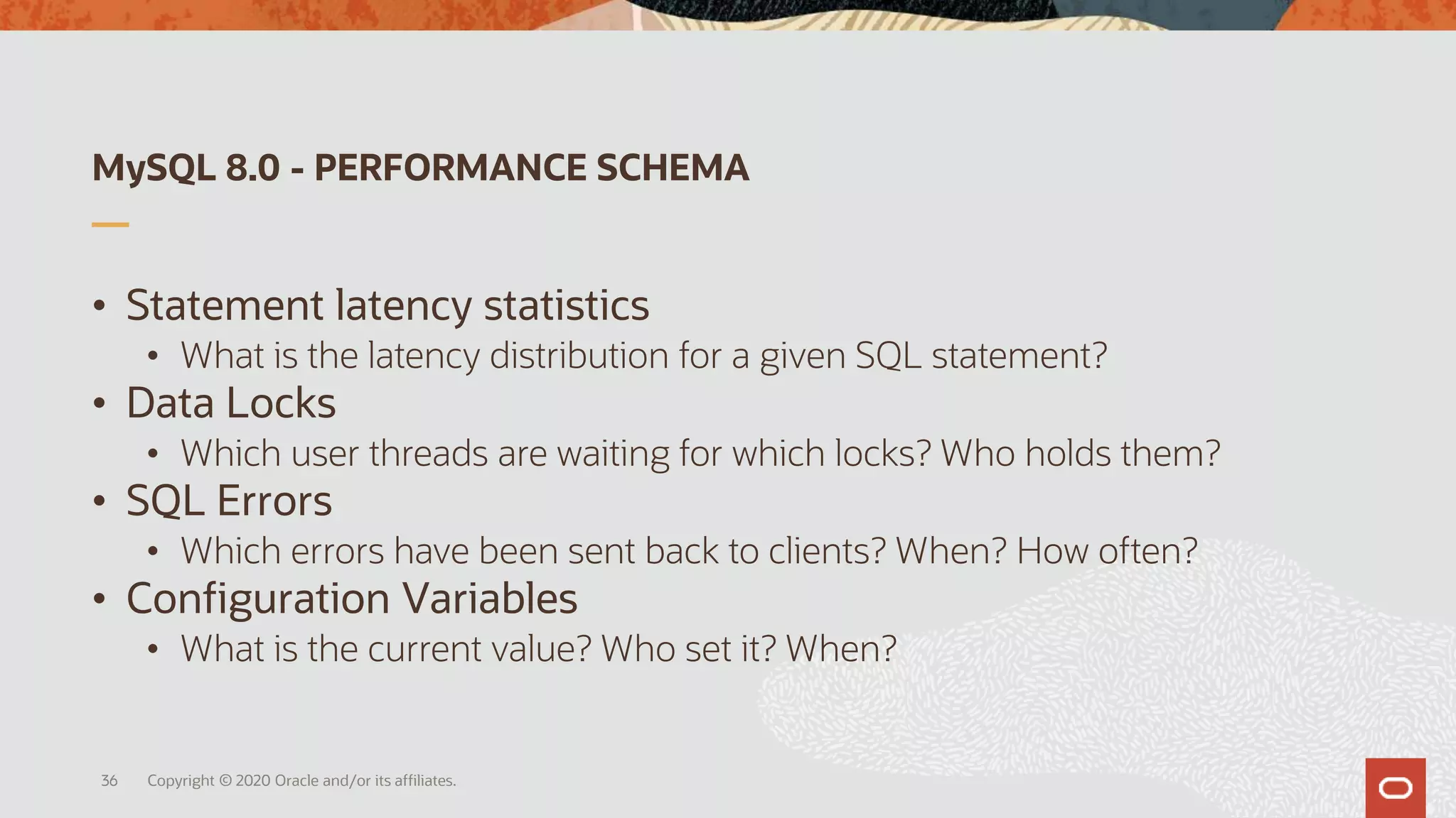 MySQL 8.0 - PERFORMANCE SCHEMA
• Statement latency statistics
• What is the latency distribution for a given SQL statement?
• Data Locks
• Which user threads are waiting for which locks? Who holds them?
• SQL Errors
• Which errors have been sent back to clients? When? How often?
• Configuration Variables
• What is the current value? Who set it? When?
36 Copyright © 2020 Oracle and/or its affiliates.
 