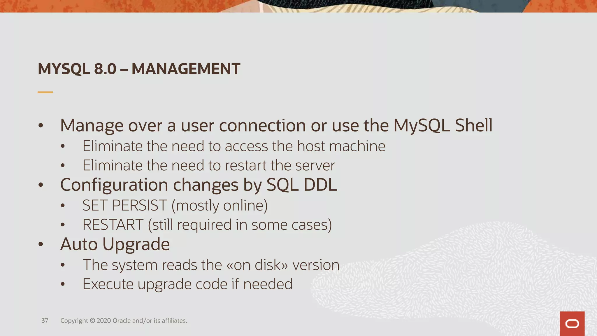 MYSQL 8.0 – MANAGEMENT
• Manage over a user connection or use the MySQL Shell
• Eliminate the need to access the host machine
• Eliminate the need to restart the server
• Configuration changes by SQL DDL
• SET PERSIST (mostly online)
• RESTART (still required in some cases)
• Auto Upgrade
• The system reads the «on disk» version
• Execute upgrade code if needed
Copyright © 2020 Oracle and/or its affiliates.37
 