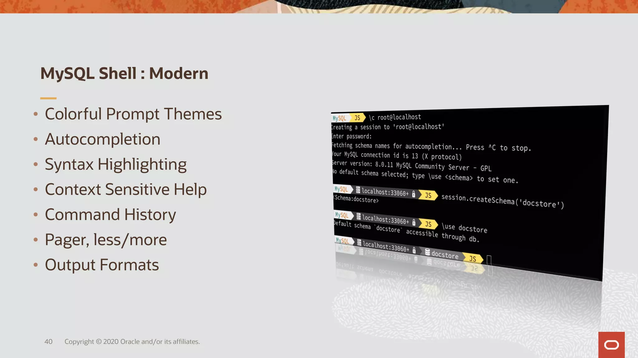 MySQL Shell : Modern
Copyright © 2020 Oracle and/or its affiliates.40
• Colorful Prompt Themes
• Autocompletion
• Syntax Highlighting
• Context Sensitive Help
• Command History
• Pager, less/more
• Output Formats
 