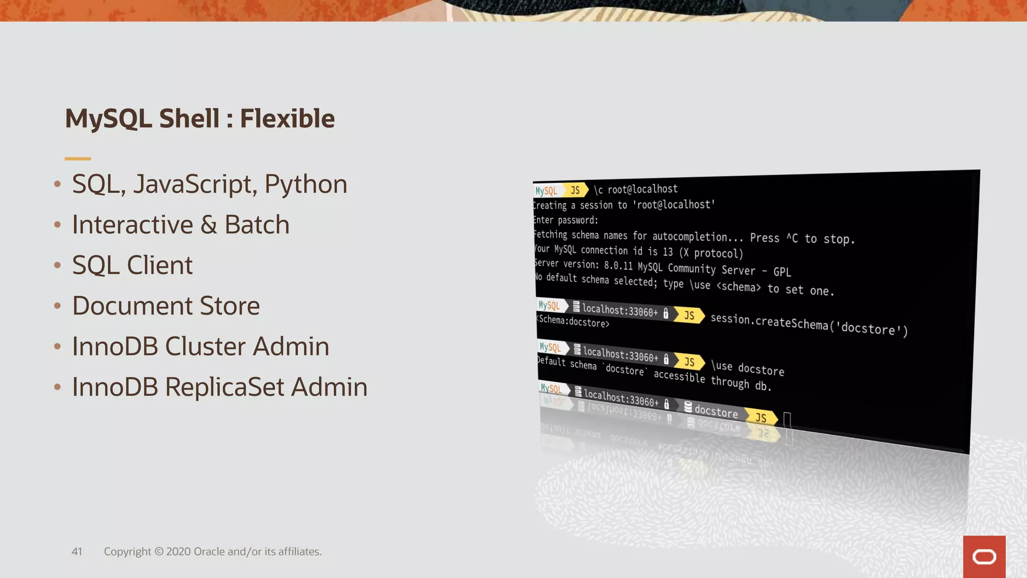 MySQL Shell : Flexible
Copyright © 2020 Oracle and/or its affiliates.41
• SQL, JavaScript, Python
• Interactive & Batch
• SQL Client
• Document Store
• InnoDB Cluster Admin
• InnoDB ReplicaSet Admin
 