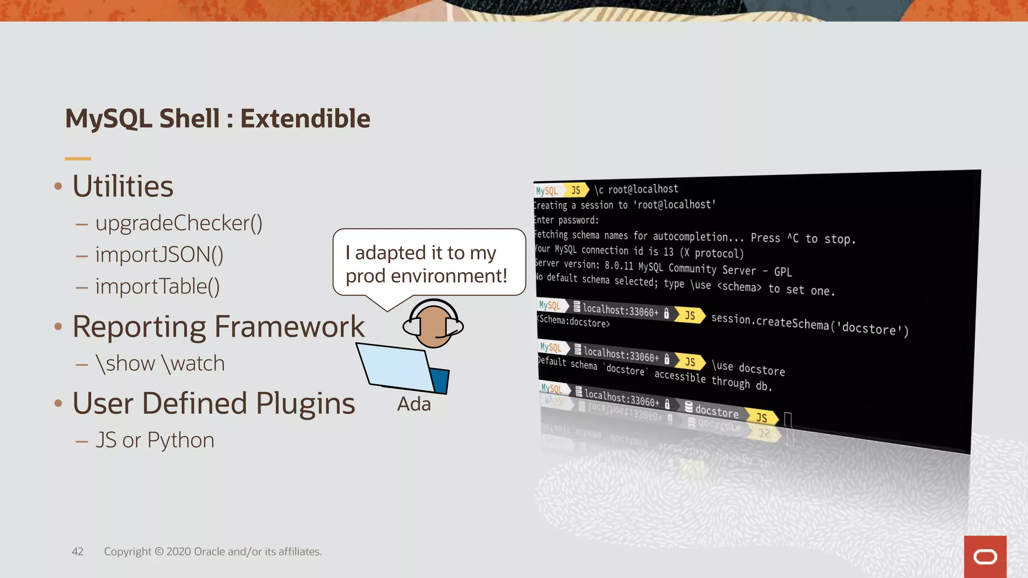 MySQL Shell : Extendible
Copyright © 2020 Oracle and/or its affiliates.42
• Utilities
– upgradeChecker()
– importJSON()
– importTable()
• Reporting Framework
– show watch
• User Defined Plugins
– JS or Python
Ada
I adapted it to my
prod environment!
 