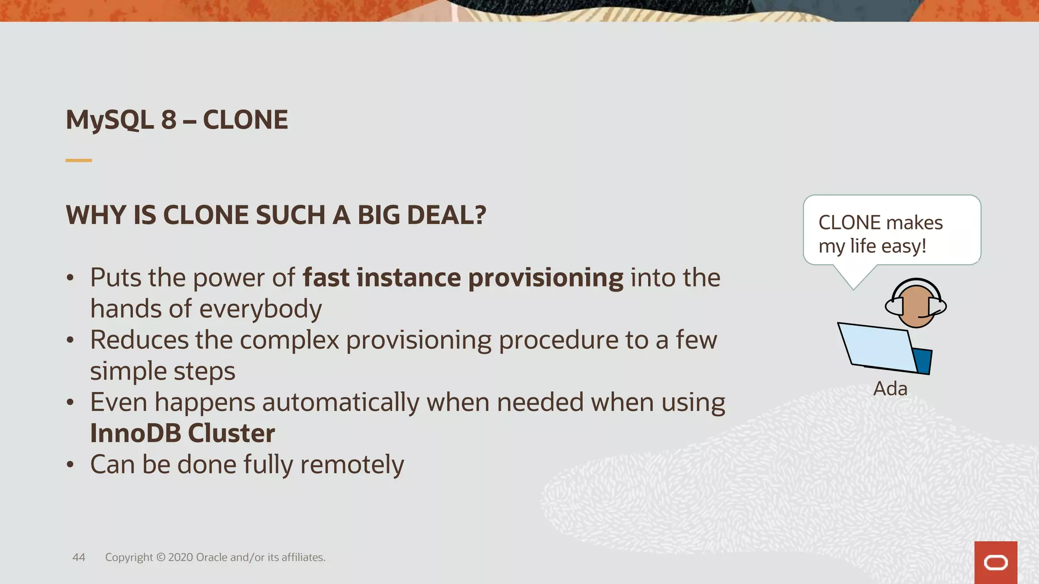 MySQL 8 – CLONE
Copyright © 2020 Oracle and/or its affiliates.44
WHY IS CLONE SUCH A BIG DEAL?
• Puts the power of fast instance provisioning into the
hands of everybody
• Reduces the complex provisioning procedure to a few
simple steps
• Even happens automatically when needed when using
InnoDB Cluster
• Can be done fully remotely
Ada
CLONE makes
my life easy!
 