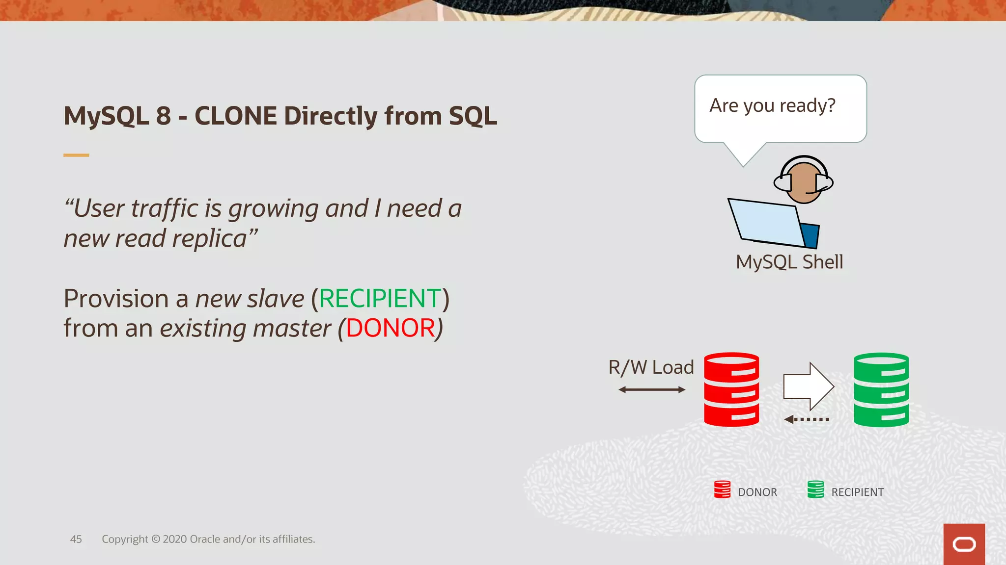 MySQL 8 - CLONE Directly from SQL
Copyright © 2020 Oracle and/or its affiliates.45
“User traffic is growing and I need a
new read replica”
Provision a new slave (RECIPIENT)
from an existing master (DONOR)
R/W Load
MySQL Shell
Are you ready?
DONOR RECIPIENT
 