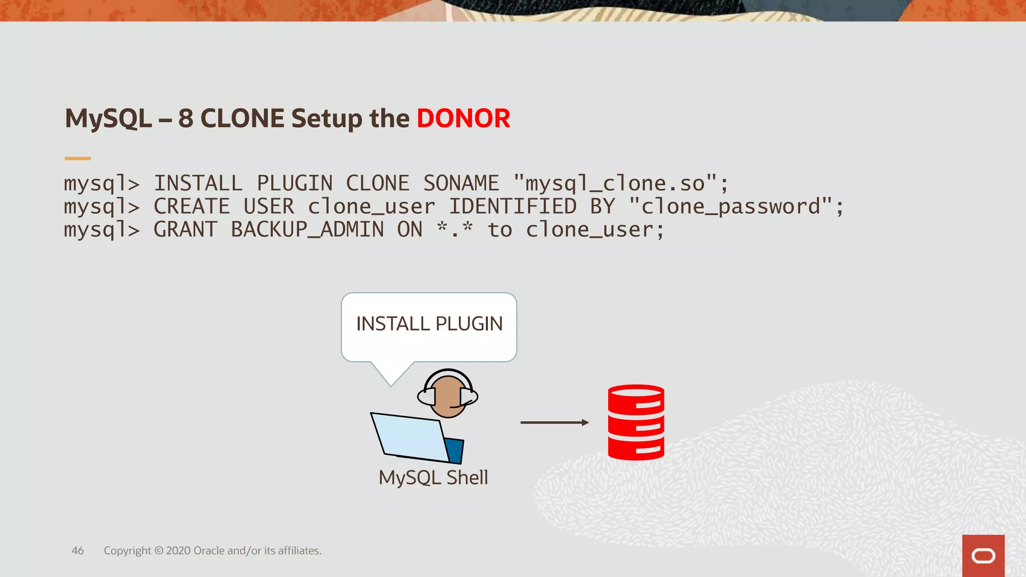 MySQL – 8 CLONE Setup the DONOR
Copyright © 2020 Oracle and/or its affiliates.46
mysql> INSTALL PLUGIN CLONE SONAME "mysql_clone.so";
mysql> CREATE USER clone_user IDENTIFIED BY "clone_password";
mysql> GRANT BACKUP_ADMIN ON *.* to clone_user;
MySQL Shell
INSTALL PLUGIN
 