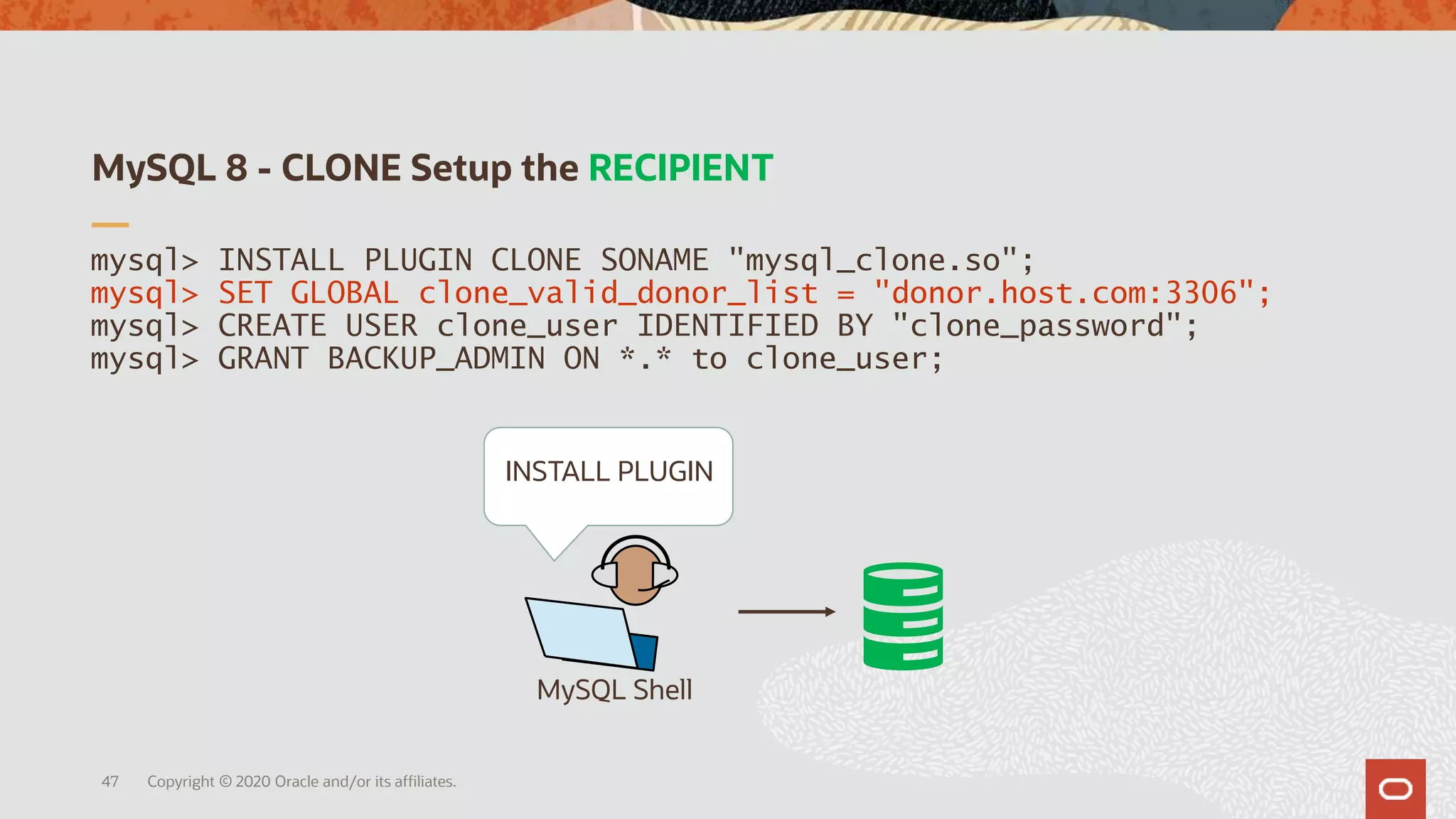 MySQL 8 - CLONE Setup the RECIPIENT
Copyright © 2020 Oracle and/or its affiliates.47
mysql> INSTALL PLUGIN CLONE SONAME "mysql_clone.so";
mysql> SET GLOBAL clone_valid_donor_list = "donor.host.com:3306";
mysql> CREATE USER clone_user IDENTIFIED BY "clone_password";
mysql> GRANT BACKUP_ADMIN ON *.* to clone_user;
MySQL Shell
INSTALL PLUGIN
 