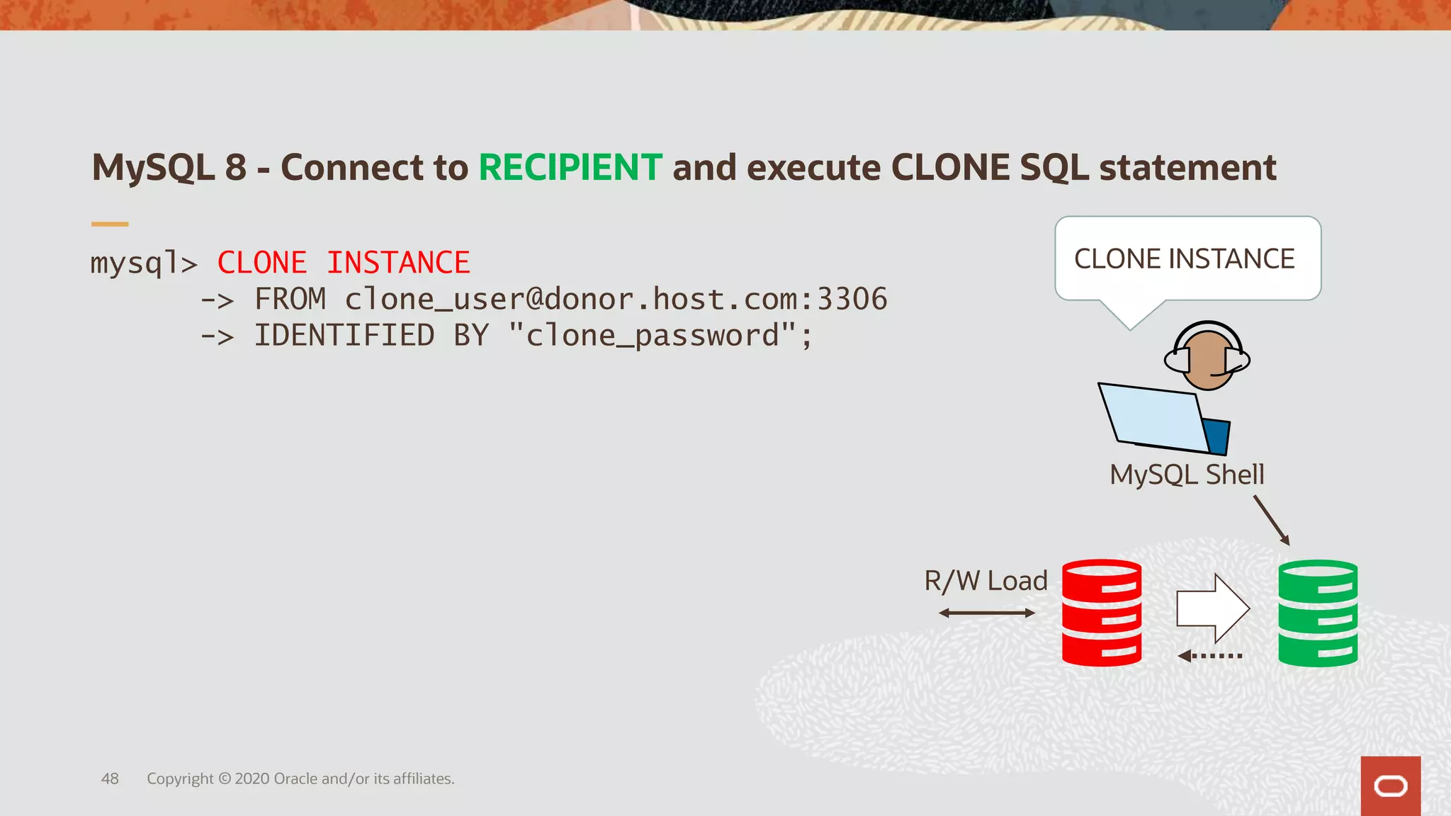 MySQL 8 - Connect to RECIPIENT and execute CLONE SQL statement
Copyright © 2020 Oracle and/or its affiliates.48
mysql> CLONE INSTANCE
-> FROM clone_user@donor.host.com:3306
-> IDENTIFIED BY "clone_password";
R/W Load
MySQL Shell
CLONE INSTANCE
 