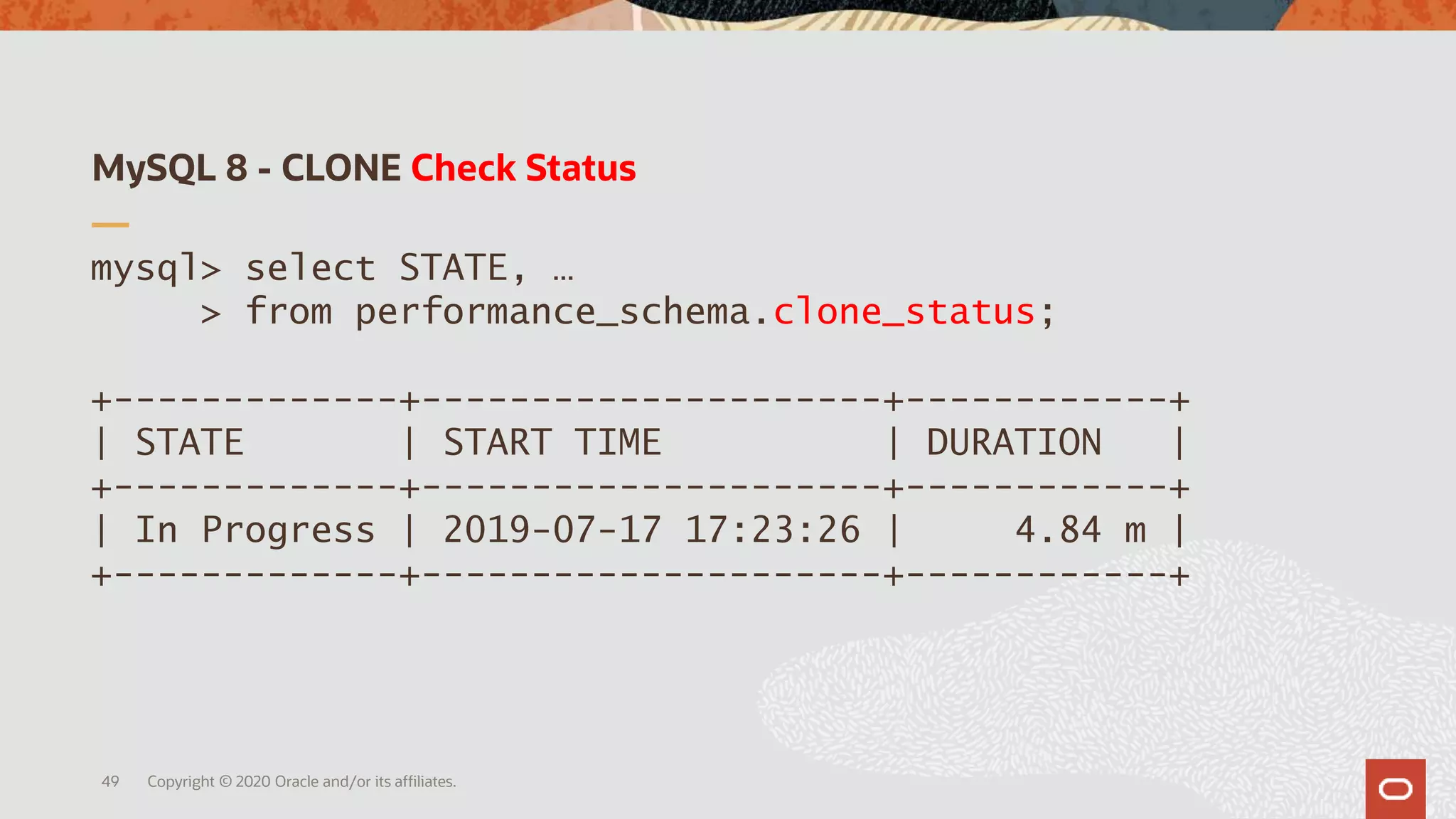 MySQL 8 - CLONE Check Status
Copyright © 2020 Oracle and/or its affiliates.49
mysql> select STATE, …
> from performance_schema.clone_status;
+-------------+---------------------+------------+
| STATE | START TIME | DURATION |
+-------------+---------------------+------------+
| In Progress | 2019-07-17 17:23:26 | 4.84 m |
+-------------+---------------------+------------+
 
