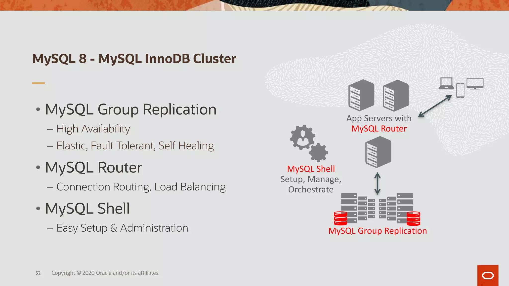 MySQL 8 - MySQL InnoDB Cluster
52
App Servers with
MySQL Router
MySQL Group Replication
MySQL Shell
Setup, Manage,
Orchestrate
• MySQL Group Replication
– High Availability
– Elastic, Fault Tolerant, Self Healing
• MySQL Router
– Connection Routing, Load Balancing
• MySQL Shell
– Easy Setup & Administration
Copyright © 2020 Oracle and/or its affiliates.
 