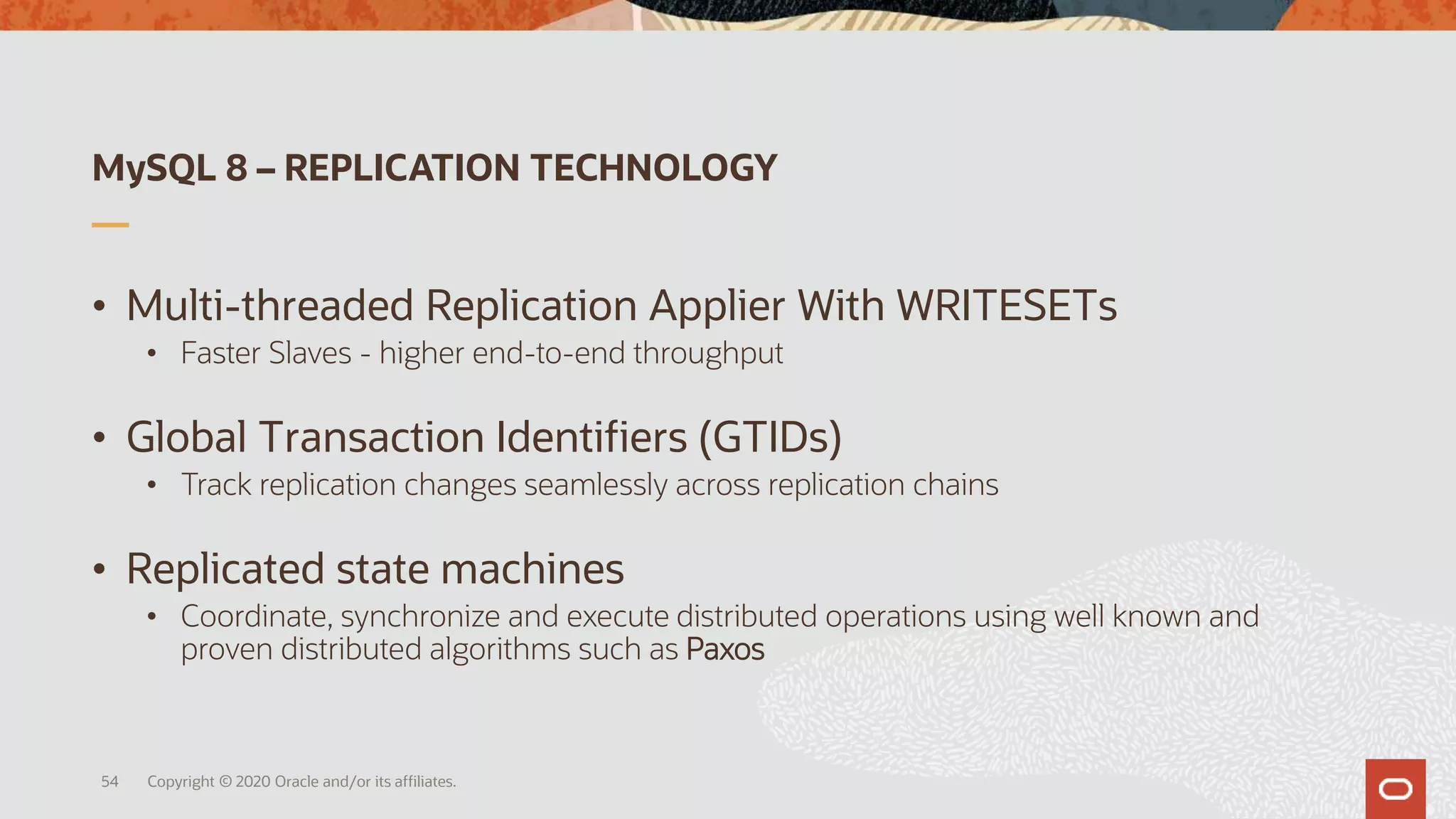 MySQL 8 – REPLICATION TECHNOLOGY
• Multi-threaded Replication Applier With WRITESETs
• Faster Slaves - higher end-to-end throughput
• Global Transaction Identifiers (GTIDs)
• Track replication changes seamlessly across replication chains
• Replicated state machines
• Coordinate, synchronize and execute distributed operations using well known and
proven distributed algorithms such as Paxos
Copyright © 2020 Oracle and/or its affiliates.54
 