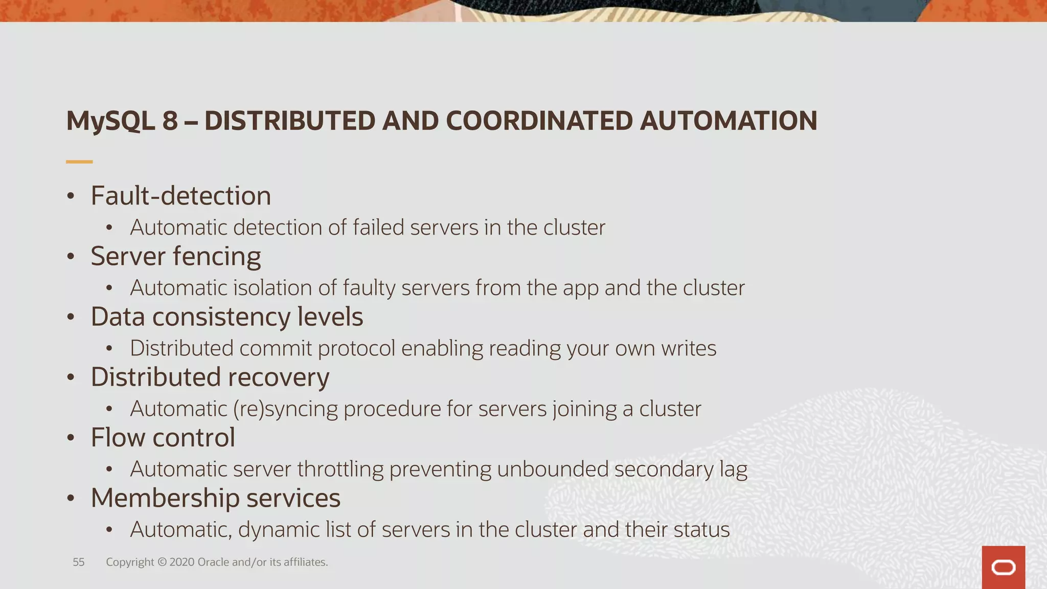 MySQL 8 – DISTRIBUTED AND COORDINATED AUTOMATION
• Fault-detection
• Automatic detection of failed servers in the cluster
• Server fencing
• Automatic isolation of faulty servers from the app and the cluster
• Data consistency levels
• Distributed commit protocol enabling reading your own writes
• Distributed recovery
• Automatic (re)syncing procedure for servers joining a cluster
• Flow control
• Automatic server throttling preventing unbounded secondary lag
• Membership services
• Automatic, dynamic list of servers in the cluster and their status
Copyright © 2020 Oracle and/or its affiliates.55
 