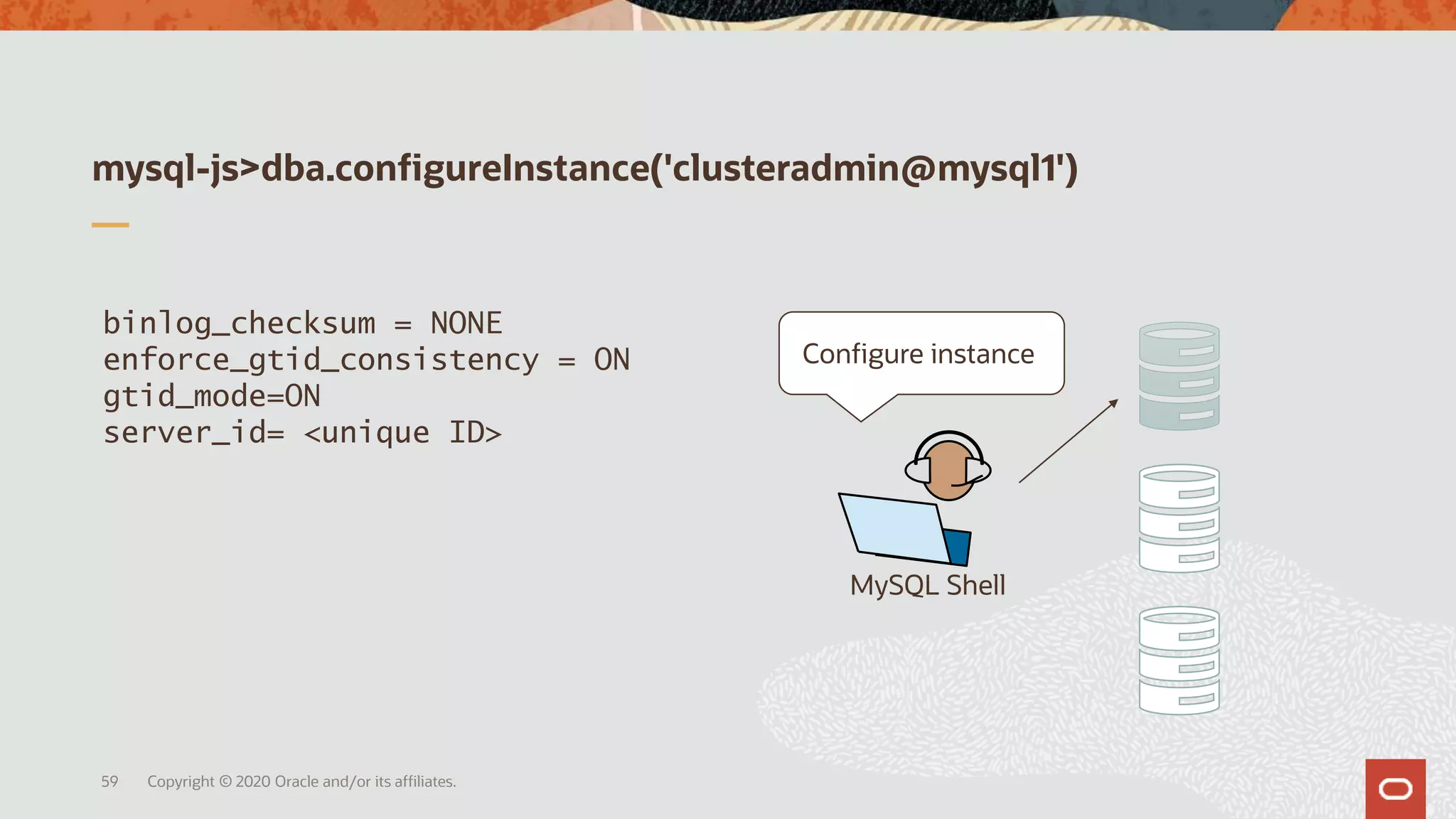 mysql-js>dba.configureInstance('clusteradmin@mysql1')
Copyright © 2020 Oracle and/or its affiliates.59
MySQL Shell
binlog_checksum = NONE
enforce_gtid_consistency = ON
gtid_mode=ON
server_id= <unique ID>
Configure instance
 