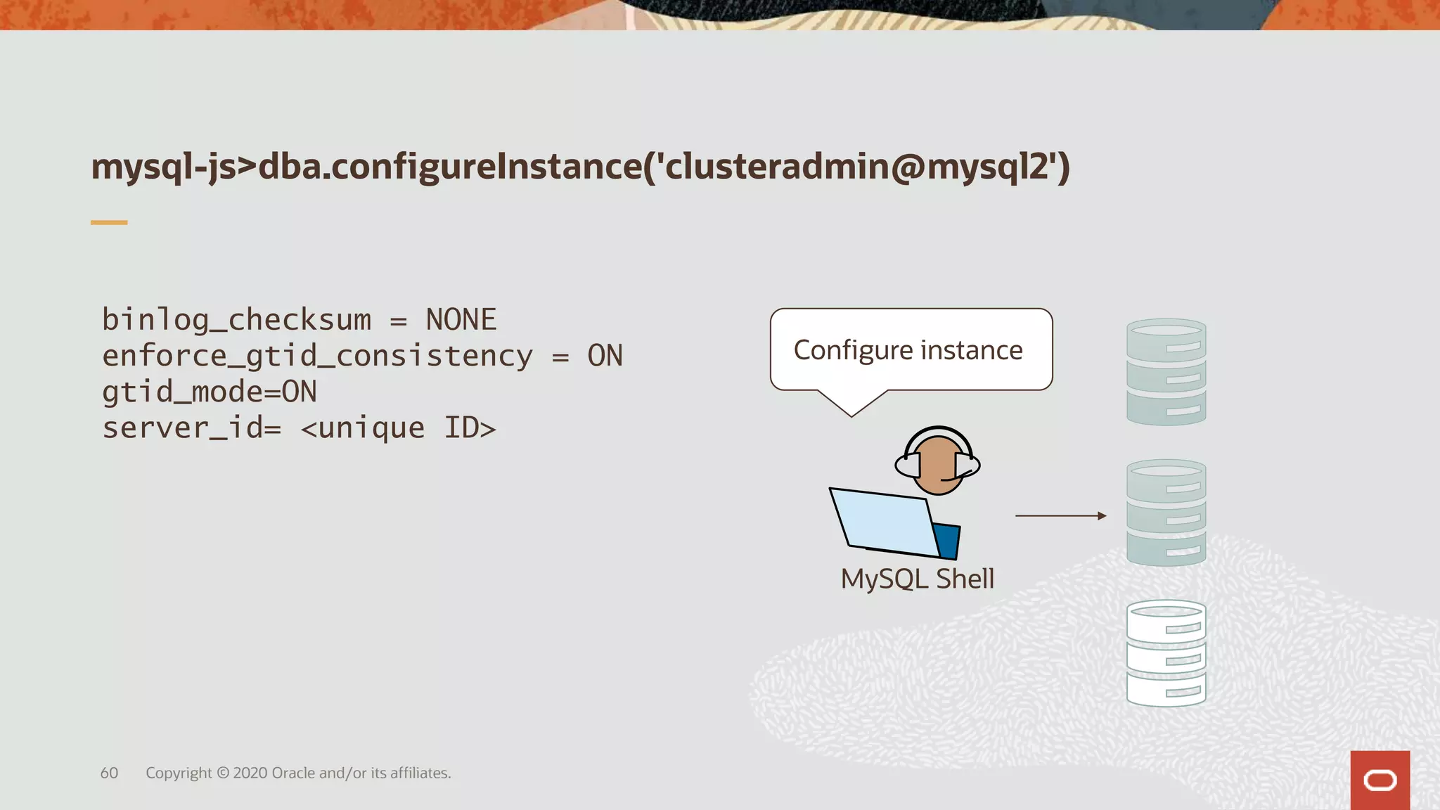 mysql-js>dba.configureInstance('clusteradmin@mysql2')
Copyright © 2020 Oracle and/or its affiliates.60
MySQL Shell
binlog_checksum = NONE
enforce_gtid_consistency = ON
gtid_mode=ON
server_id= <unique ID>
Configure instance
 