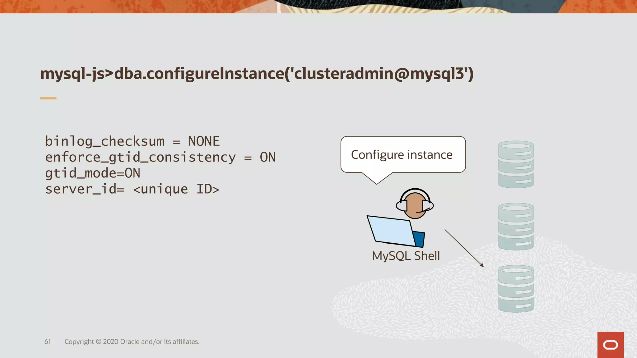 mysql-js>dba.configureInstance('clusteradmin@mysql3')
Copyright © 2020 Oracle and/or its affiliates.61
MySQL Shell
binlog_checksum = NONE
enforce_gtid_consistency = ON
gtid_mode=ON
server_id= <unique ID>
Configure instance
 