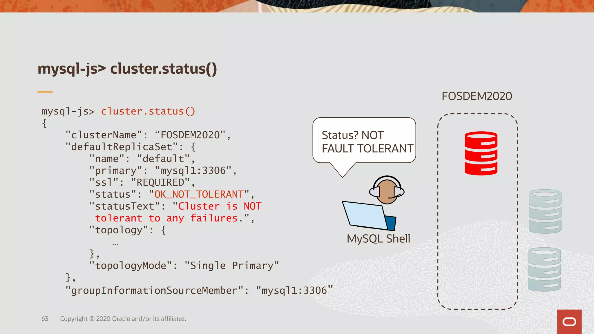 mysql-js> cluster.status()
{
"clusterName": “FOSDEM2020",
"defaultReplicaSet": {
"name": "default",
"primary": "mysql1:3306",
"ssl": "REQUIRED",
"status": "OK_NOT_TOLERANT",
"statusText": "Cluster is NOT
tolerant to any failures.",
"topology": {
…
},
"topologyMode": "Single Primary"
},
"groupInformationSourceMember": "mysql1:3306"
mysql-js> cluster.status()
Copyright © 2020 Oracle and/or its affiliates.63
MySQL Shell
FOSDEM2020
Status? NOT
FAULT TOLERANT
 