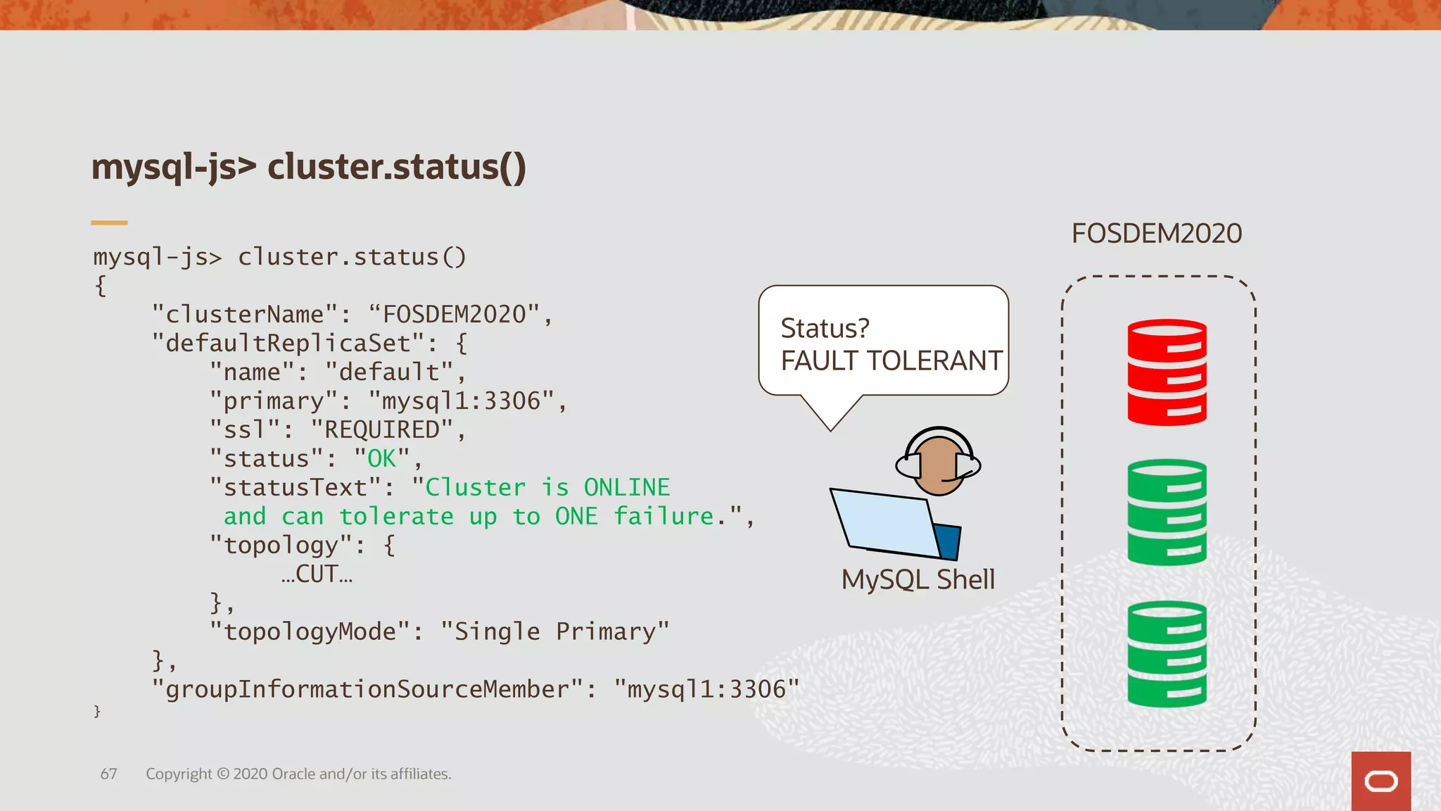 mysql-js> cluster.status()
Copyright © 2020 Oracle and/or its affiliates.67
FOSDEM2020
mysql-js> cluster.status()
{
"clusterName": “FOSDEM2020",
"defaultReplicaSet": {
"name": "default",
"primary": "mysql1:3306",
"ssl": "REQUIRED",
"status": "OK",
"statusText": "Cluster is ONLINE
and can tolerate up to ONE failure.",
"topology": {
…CUT…
},
"topologyMode": "Single Primary"
},
"groupInformationSourceMember": "mysql1:3306"
}
MySQL Shell
Status?
FAULT TOLERANT
 